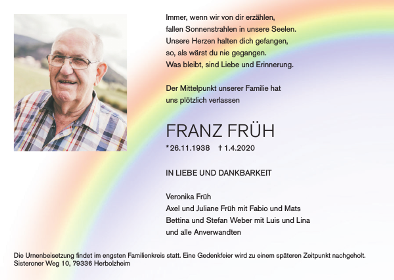 <p>Immer, wenn wir von dir erzählen,<br />fallen Sonnenstrahlen in unsere Seelen.<br />Unsere Herzen halten dich gefangen,<br />so, als wärst du nie gegangen.<br />Was bleibt, sind Liebe und Erinnerung.<br />Der Mittelpunkt unserer Familie hat<br />uns plötzlich verlassen</p><p>FRANZ FRÜH<br />* 26.11.1938</p><p>† 1.4.2020</p><p>IN LIEBE UND DANKBARKEIT<br />Veronika Früh<br />Axel und Juliane Früh mit Fabio und Mats<br />Bettina und Stefan Weber mit Luis und Lina<br />und alle Anverwandten<br />Die Urnenbeisetzung findet im engsten Familienkreis statt. Eine Gedenkfeier wird zu einem späteren Zeitpunkt nachgeholt.<br />Sisteroner Weg 10, 79336 Herbolzheim</p>