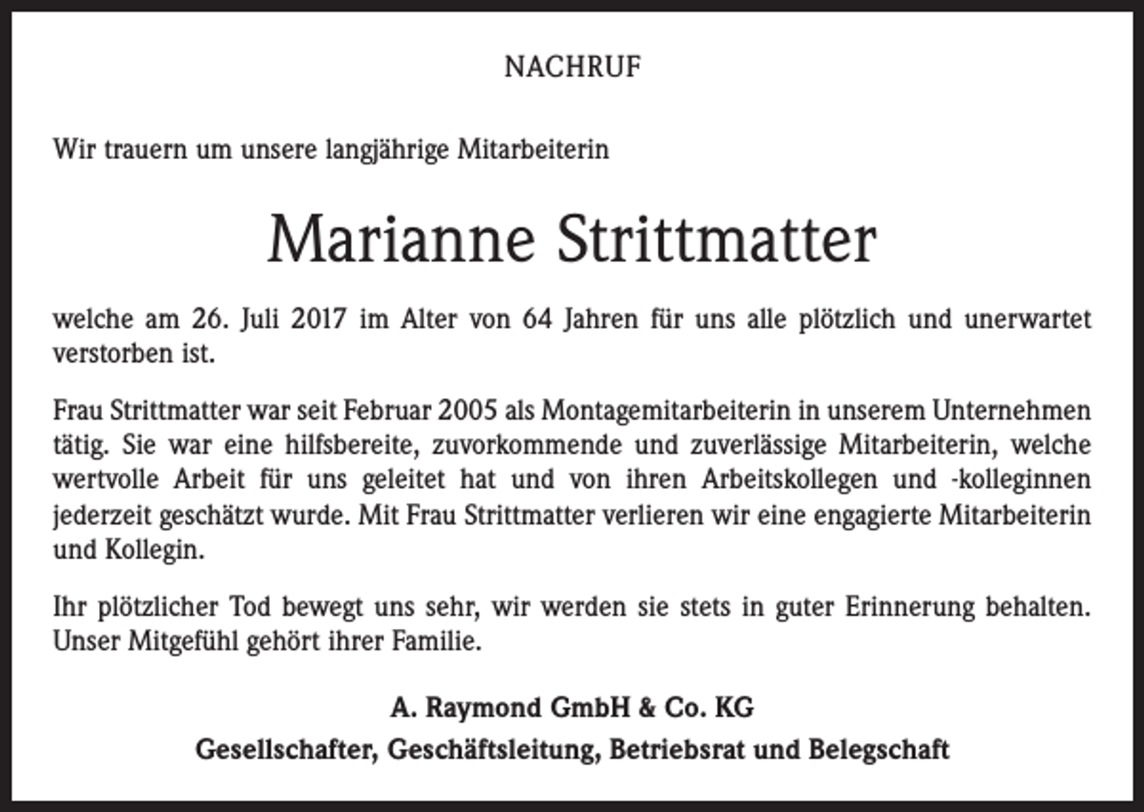 <p>NACHRUF<br />Wir trauern um unsere langjährige Mitarbeiterin</p><p>Marianne Strittmatter<br />welche am 26. Juli 2017 im Alter von 64 Jahren für uns alle plötzlich und unerwartet<br />verstorben ist.<br />Frau Strittmatter war seit Februar 2005 als Montagemitarbeiterin in unserem Unternehmen<br />tätig. Sie war eine hilfsbereite, zuvorkommende und zuverlässige Mitarbeiterin, welche<br />wertvolle Arbeit für uns geleitet hat und von ihren Arbeitskollegen und -kolleginnen<br />jederzeit geschätzt wurde. Mit Frau Strittmatter verlieren wir eine engagierte Mitarbeiterin<br />und Kollegin.<br />Ihr plötzlicher Tod bewegt uns sehr, wir werden sie stets in guter Erinnerung behalten.<br />Unser Mitgefühl gehört ihrer Familie.<br />A. Raymond GmbH &amp; Co. KG<br />Gesellschafter, Geschäftsleitung, Betriebsrat und Belegschaft</p>