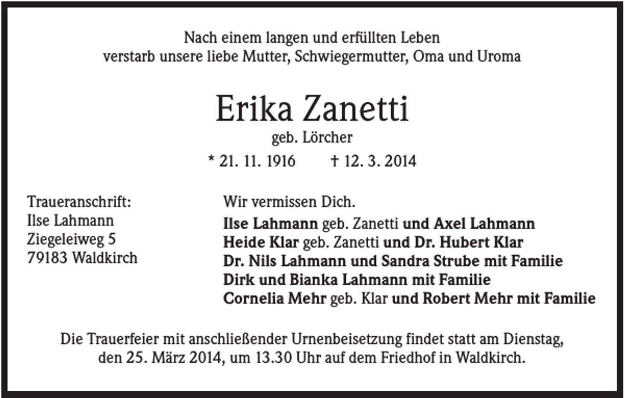 <p>Nach einem langen und erfüllten Leben<br />verstarb unsere liebe Mutter, Schwiegermutter, Oma und Uroma</p><p>Erika Zanetti<br />geb. Lörcher<br />* 21. 11. 1916<br />† 12. 3. 2014<br />Traueranschrift:<br />Ilse Lahmann<br />Ziegeleiweg 5<br />79183 Waldkirch</p><p>Wir vermissen Dich.<br />Ilse Lahmann geb. Zanetti und Axel Lahmann<br />Heide Klar geb. Zanetti und Dr. Hubert Klar<br />Dr. Nils Lahmann und Sandra Strube mit Familie<br />Dirk und Bianka Lahmann mit Familie<br />Cornelia Mehr geb. Klar und Robert Mehr mit Familie</p><p>Die Trauerfeier mit anschließender Urnenbeisetzung findet statt am Dienstag,<br />den 25. März 2014, um 13.30 Uhr auf dem Friedhof in Waldkirch.</p>