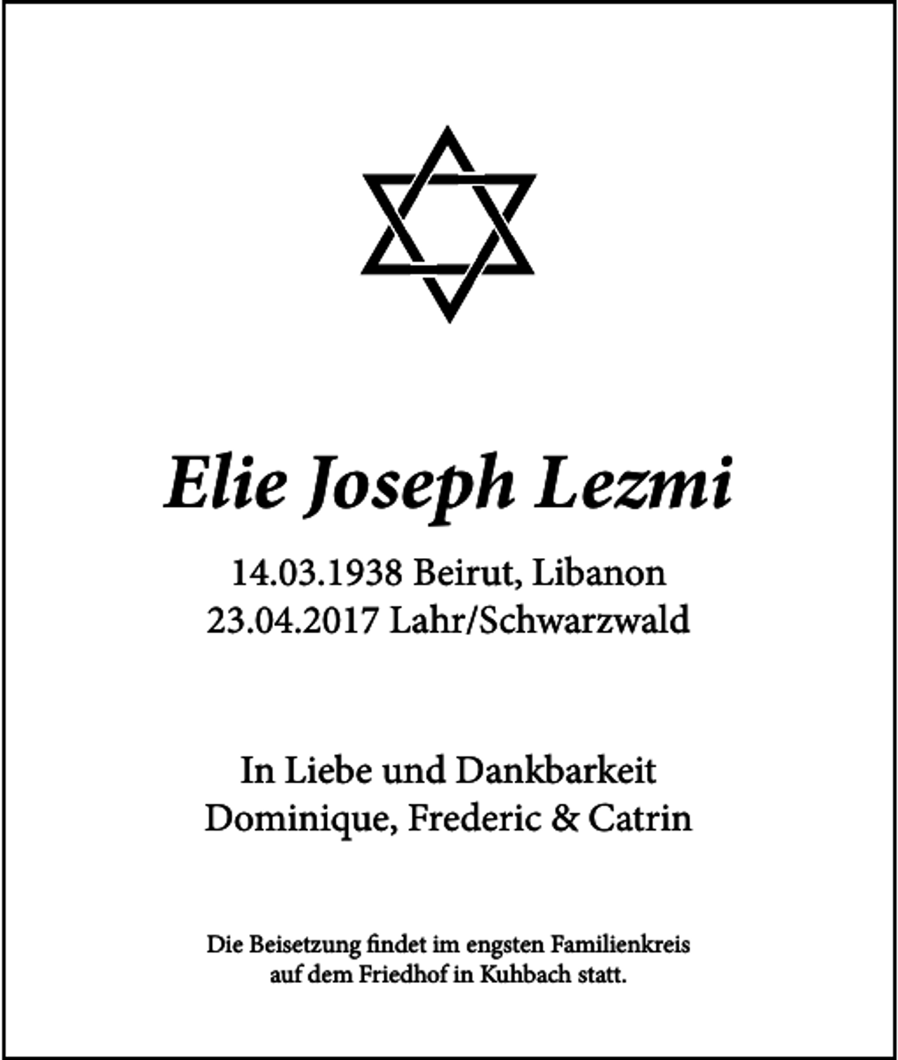 <p>Elie Joseph Lezmi<br />14.03.1938 Beirut, Libanon<br />23.04.2017 Lahr/Schwarzwald<br />In Liebe und Dankbarkeit<br />Dominique, Frederic &amp; Catrin<br />Die Beisetzung findet im engsten Familienkreis<br />auf dem Friedhof in Kuhbach statt.</p>