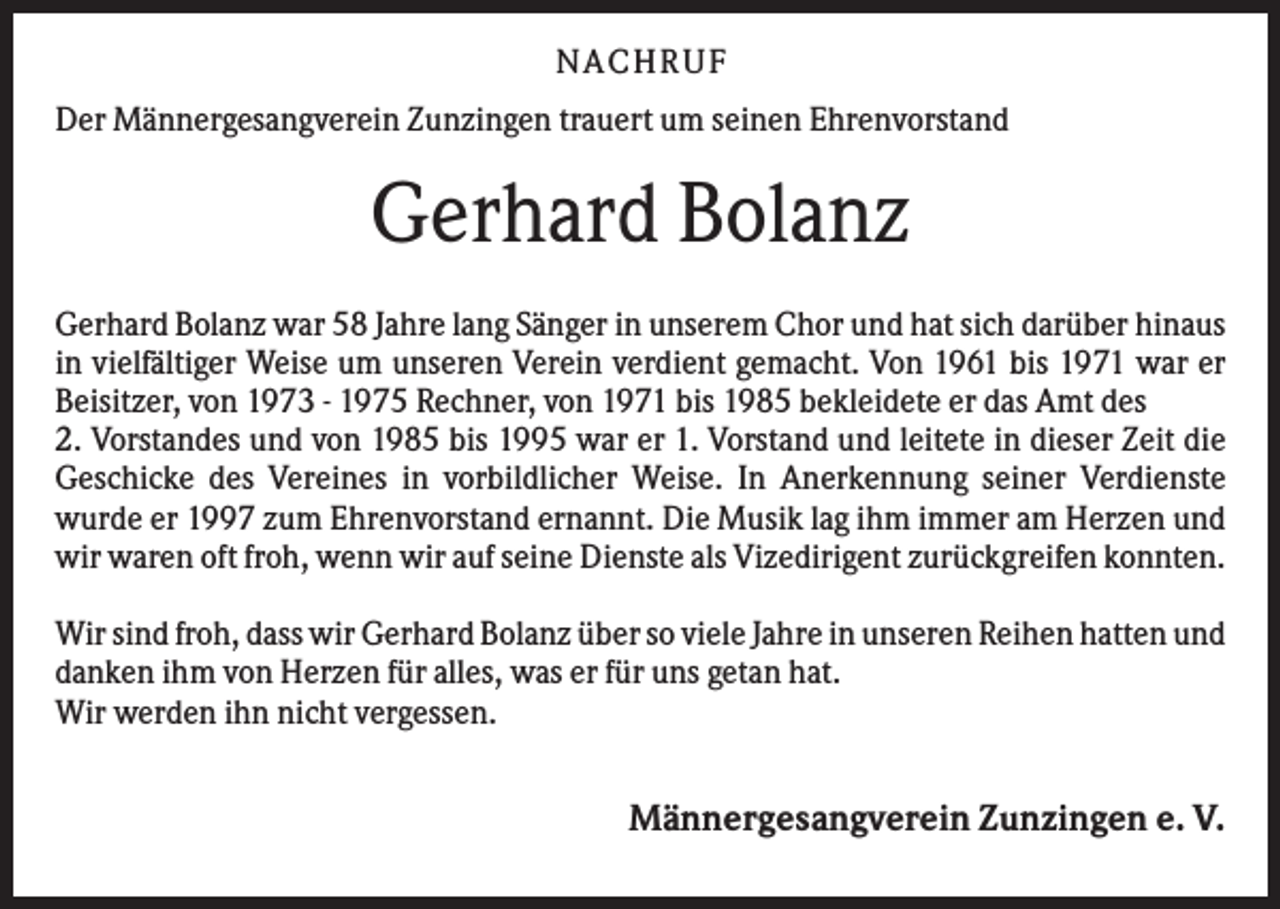 <p>N A C H RU F<br />Der Männergesangverein Zunzingen trauert um seinen Ehrenvorstand</p><p>Gerhard Bolanz<br />Gerhard Bolanz war 58 Jahre lang Sänger in unserem Chor und hat sich darüber hinaus<br />in vielfältiger Weise um unseren Verein verdient gemacht. Von 1961 bis 1971 war er<br />Beisitzer, von 1973 - 1975 Rechner, von 1971 bis 1985 bekleidete er das Amt des<br />2. Vorstandes und von 1985 bis 1995 war er 1. Vorstand und leitete in dieser Zeit die<br />Geschicke des Vereines in vorbildlicher Weise. In Anerkennung seiner Verdienste<br />wurde er 1997 zum Ehrenvorstand ernannt. Die Musik lag ihm immer am Herzen und<br />wir waren oft froh, wenn wir auf seine Dienste als Vizedirigent zurückgreifen konnten.<br />Wir sind froh, dass wir Gerhard Bolanz über so viele Jahre in unseren Reihen hatten und<br />danken ihm von Herzen für alles, was er für uns getan hat.<br />Wir werden ihn nicht vergessen.</p><p>Männergesangverein Zunzingen e. V.</p>