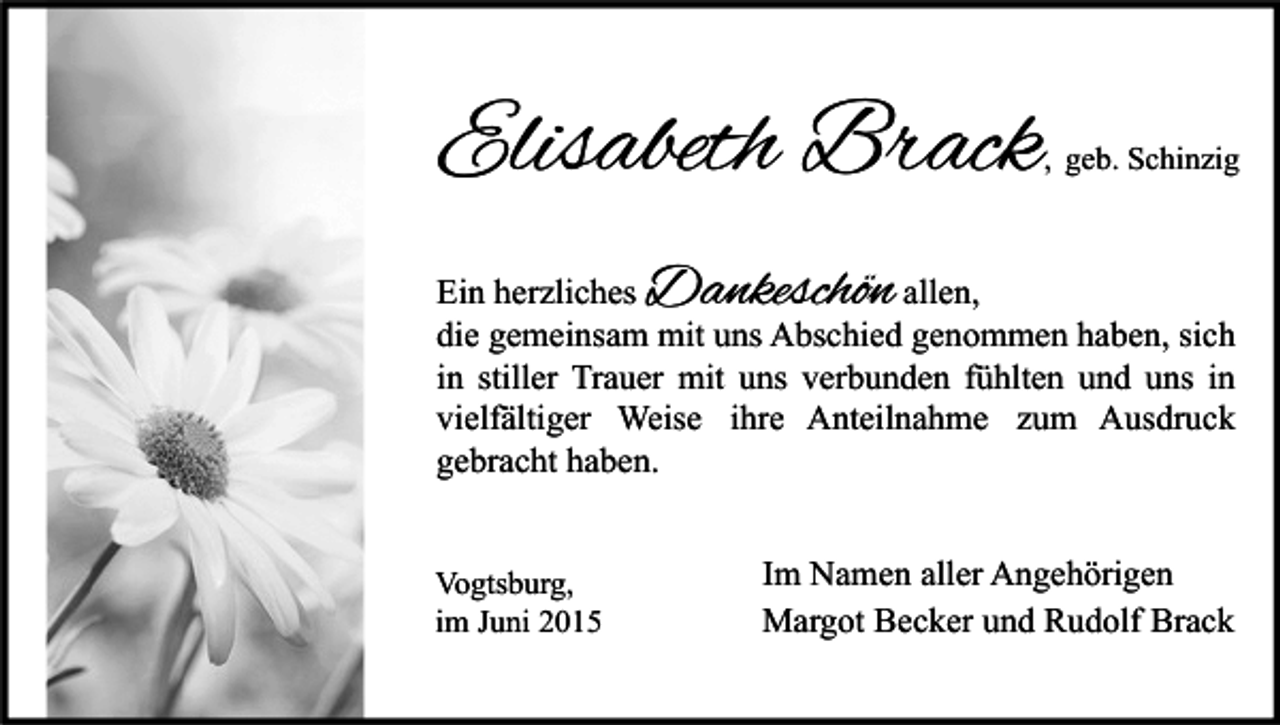 <p>Elisabeth Brack</p><p>, geb. Schinzig</p><p>Dankeschön</p><p>Ein herzliches<br />allen,<br />die gemeinsam mit uns Abschied genommen haben, sich<br />in stiller Trauer mit uns verbunden fühlten und uns in<br />vielfältiger Weise ihre Anteilnahme zum Ausdruck<br />gebracht haben.<br />Vogtsburg,<br />im Juni 2015</p><p>Im Namen aller Angehörigen<br />Margot Becker und Rudolf Brack</p>