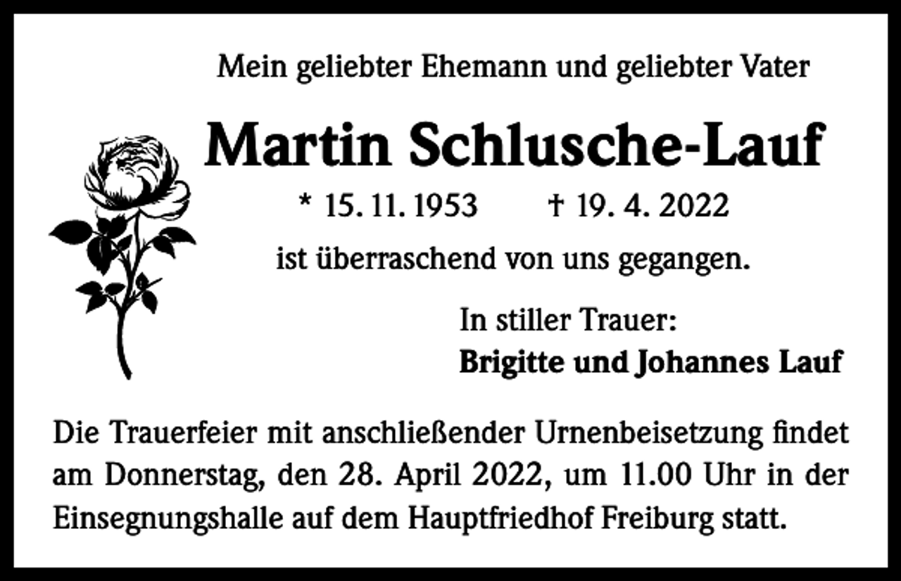 <p>Mein geliebter Ehemann und geliebter Vater</p><p>Martin Schlusche-Lauf<br />* 15. 11. 1953 † 19. 4. 2022<br />ist überraschend von uns gegangen.<br />In stiller Trauer:<br />Brigitte und Johannes Lauf<br />Die Trauerfeier mit anschließender Urnenbeisetzung findet<br />am Donnerstag, den 28. April 2022, um 11.00 Uhr in der<br />Einsegnungshalle auf dem Hauptfriedhof Freiburg statt.</p>
