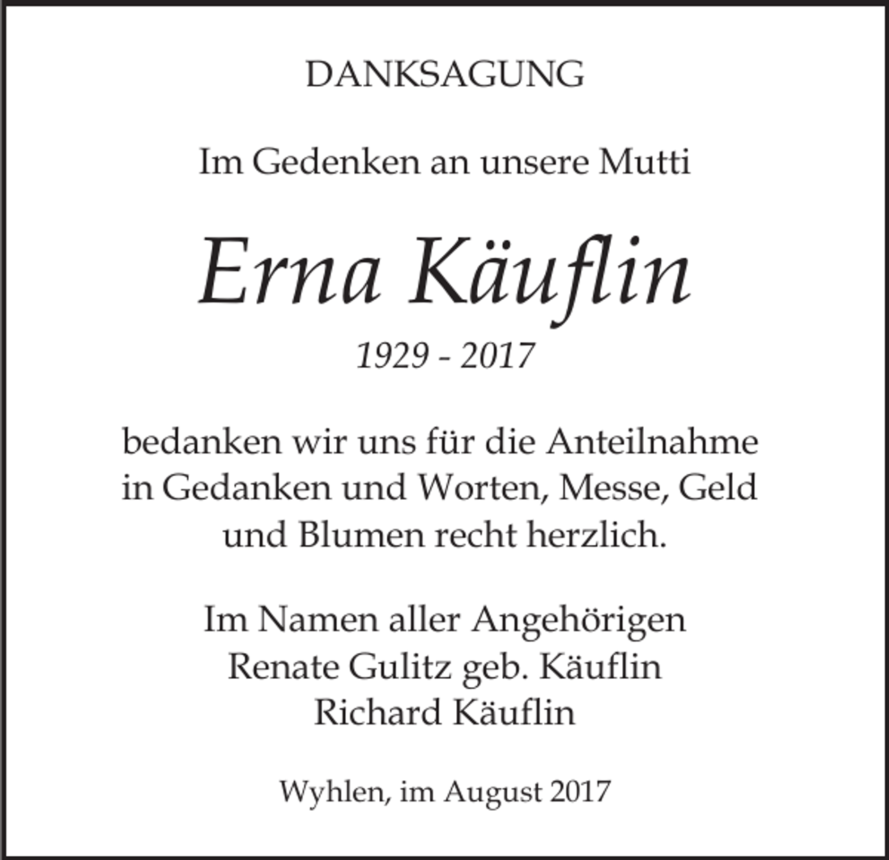 <p>DDANKSAGUNG<br />A N KS A G U N G<br />IImm Gedenken<br />G e d e n k e n an<br />a n unsere<br />u n s ere Mutti<br />M utti</p><p>Er<br />n a Käuflin<br />K ä ufli n<br />Erna<br />1192 2 9 -- 22</p><p>bbedanken<br />e d a n k e n wir<br />wir uns<br />u n s ffür<br />ür die<br />d i e Anteilnahme<br />A nt eil n a h m e<br />in<br />i n Gedanken<br />G e d a n k e n und<br />u n d Worten,<br />W orte n, Messe,<br />M e s s e, Geld<br />G el d<br />uund<br />n d Blumen<br />Bl u m e n rrecht<br />e c ht hherzlich.<br />er z li c h.<br />IImm Namen<br />N a m e n aller<br />all er Angehörigen<br />A n g e höri g e n<br />RRenate<br />e n at e Gulitz<br />G ulit z ggeb.<br />e b. Käuflin<br />K ä u fli n<br />Richard<br />Ri c h ar d Käuflin<br />K ä ufli n<br />WWyhlen,<br />y hl e n, i im<br />m AAugust<br />u g u st 2 02017<br />1 7</p>