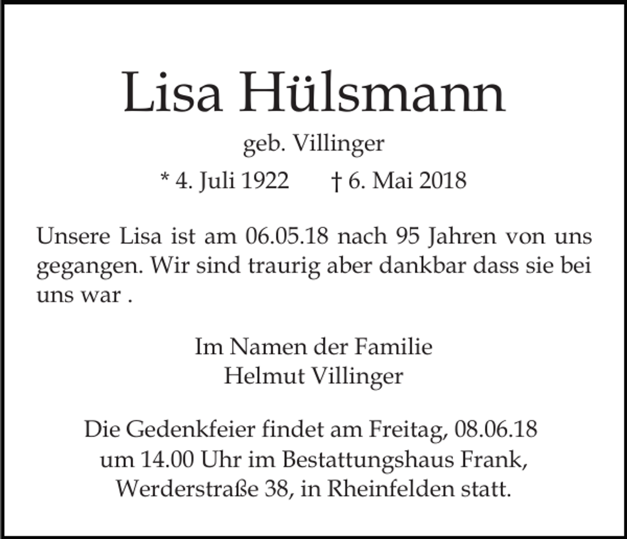 <p>Lisa<br />Li<br />s a Hülsmann<br />H ül s m a n n<br />ggeb.<br />e b. Villinger<br />Villi n g er</p><p>* 4.<br />4. JJuli<br />uli</p><p>6. Mai<br />M a i<br />†† 6.</p><p>UUnsere<br />n s er e LiLisa<br />s a i st<br />m 006.05.18<br />6. 0 5. 1 8 nach<br />n a c h 99 JJahren<br />a hr e n von<br />v o n uns<br />u ns<br />ist aam<br />g e g a n g e n. Wir<br />Wir sisind<br />n d trtraurig<br />a uri g aaber<br />b er ddankbar<br />a n k b ar ddass<br />a s s sie<br />si e bei<br />b ei<br />gegangen.<br />uns<br />u n s war<br />w ar . .<br />IImm Namen<br />N a m e n der<br />d er Familie<br />F a mili e<br />H el m ut Villi<br />n g er<br />Helmut<br />Villinger<br />Die<br />Di<br />e GGedenkfeier<br />e d e n kf ei er fifindet<br />n d et am<br />a m Freitag,<br />Fr eit a g, 08.06.18<br />0 8. 0 6. 1 8<br />uum<br />m 114.00<br />4. Uhr<br />U hr iim<br />m BBestattungshaus<br />e st a tt u n g s h a u s Frank,<br />Fr a n k,<br />Werderstraße<br />38,i ninR Rheinfelden<br />statt.<br />W er d er str a ß e 3 8,<br />h ei nf el d e n st<br />att.</p>