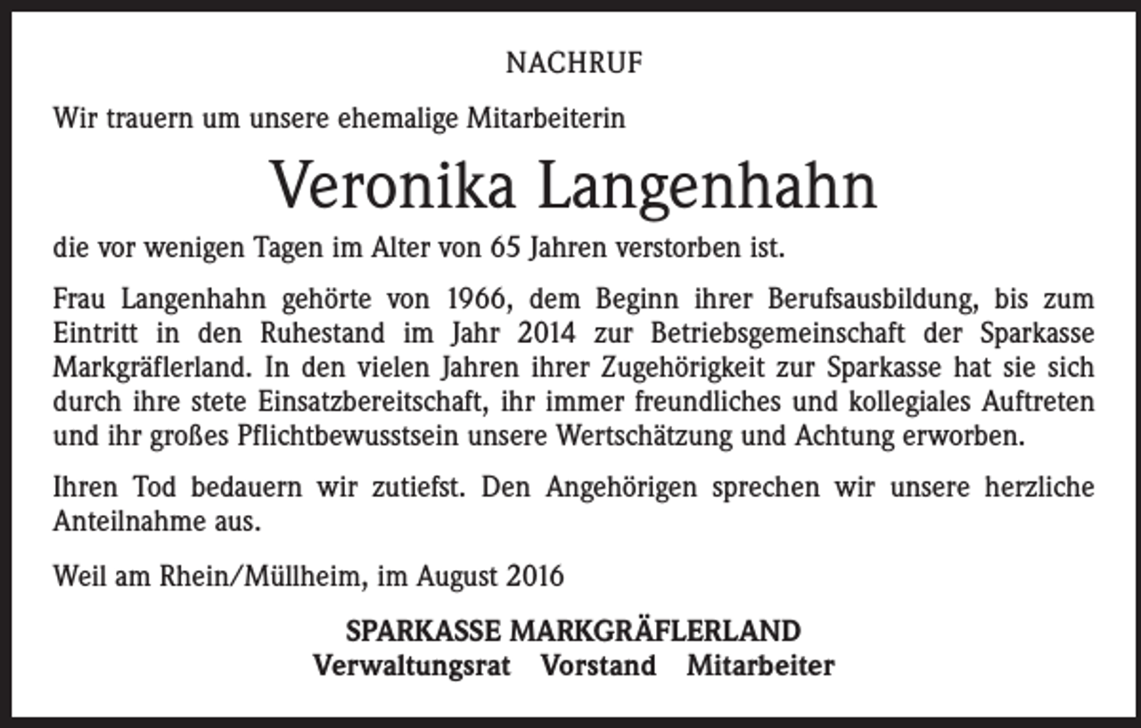 <p>Nachruf<br />Wir trauern um unsere ehemalige Mitarbeiterin</p><p>Veronika Langenhahn<br />die vor wenigen Tagen im Alter von 65 Jahren verstorben ist.<br />Frau Langenhahn gehörte von 1966, dem Beginn ihrer Berufsausbildung, bis zum<br />Eintritt in den Ruhestand im Jahr 2014 zur Betriebsgemeinschaft der Sparkasse<br />Markgräflerland. In den vielen Jahren ihrer Zugehörigkeit zur Sparkasse hat sie sich<br />durch ihre stete Einsatzbereitschaft, ihr immer freundliches und kollegiales Auftreten<br />und ihr großes Pflichtbewusstsein unsere Wertschätzung und Achtung erworben.<br />Ihren Tod bedauern wir zutiefst. Den Angehörigen sprechen wir unsere herzliche<br />Anteilnahme aus.<br />Weil am Rhein/Müllheim, im August 2016<br />SPARKASSE MARKGRÄFLERLAND<br />Verwaltungsrat Vorstand Mitarbeiter</p>