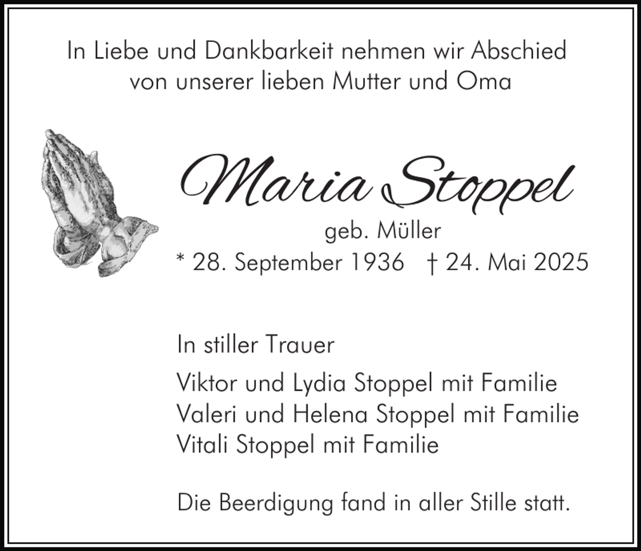 <p>In Liebe und Dankbarkeit nehmen wir Abschied<br />von unserer lieben Mutter und Oma</p><p>Maria Stoppel</p><p>geb. Müller<br />* 28. September 1936 † 24. Mai 2025</p><p>In stiller Trauer<br />Viktor und Lydia Stoppel mit Familie<br />Valeri und Helena Stoppel mit Familie<br />Vitali Stoppel mit Familie<br />Die Beerdigung fand in aller Stille statt.</p>
