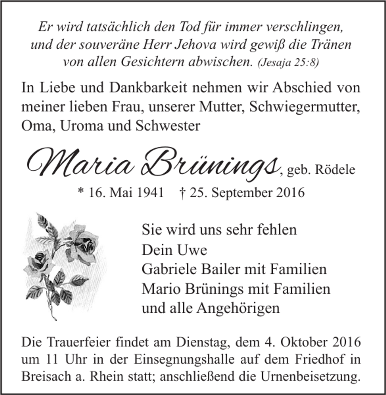 <p>Er wird tatsächlich den Tod für immer verschlingen,<br />und der souveräne Herr Jehova wird gewiß die Tränen<br />von allen Gesichtern abwischen. (Jesaja 25:8)</p><p>In Liebe und Dankbarkeit nehmen wir Abschied von<br />meiner lieben Frau, unserer Mutter, Schwiegermutter,<br />Oma, Uroma und Schwester</p><p>Maria Brünings</p><p>, geb. Rödele</p><p>* 16. Mai 1941 † 25. September 2016</p><p>Sie wird uns sehr fehlen<br />Dein Uwe<br />Gabriele Bailer mit Familien<br />Mario Brünings mit Familien<br />und alle Angehörigen<br />Die Trauerfeier findet am Dienstag, dem 4. Oktober 2016<br />um 11 Uhr in der Einsegnungshalle auf dem Friedhof in<br />Breisach a. Rhein statt; anschließend die Urnenbeisetzung.</p>