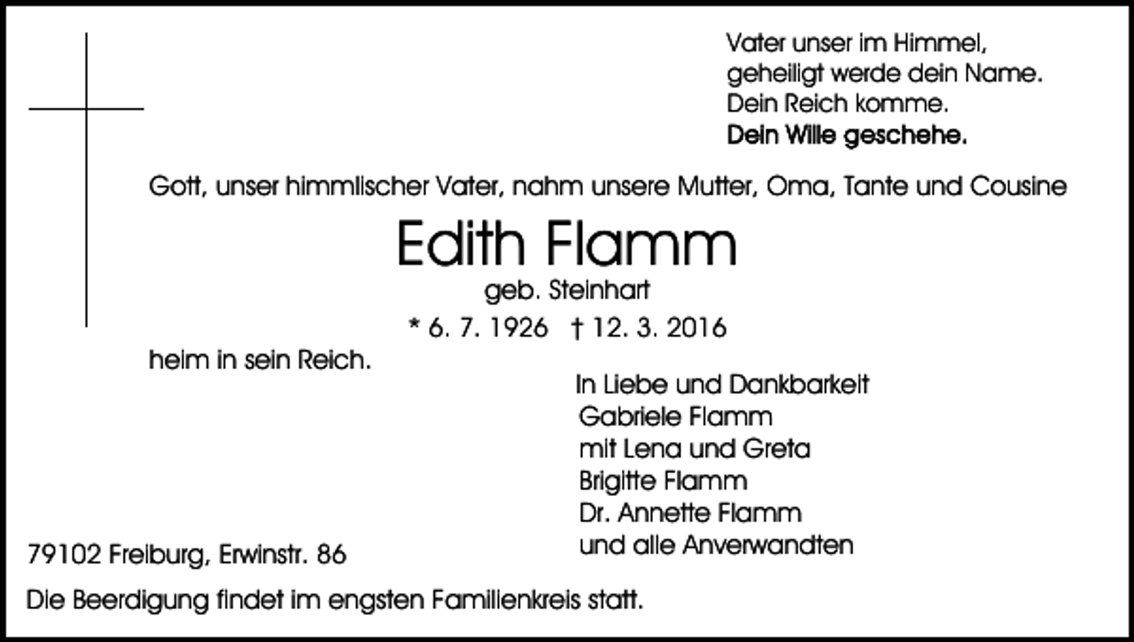 <p>Vater unser im Himmel,<br />geheiligt werde dein Name.<br />Dein Reich komme.</p><p>Gott, unser himmlischer Vater, nahm unsere Mutter, Oma, Tante und Cousine</p><p>Edith Flamm<br />geb. Steinhart<br />* 6. 7. 1926 † 12. 3. 2016</p><p>heim in sein Reich.</p><p>79102 Freiburg, Erwinstr. 86</p><p>In Liebe und Dankbarkeit<br />Gabriele Flamm<br />mit Lena und Greta<br />Brigitte Flamm<br />Dr. Annette Flamm<br />und alle Anverwandten</p><p>Die Beerdigung findet im engsten Familienkreis statt.</p>
