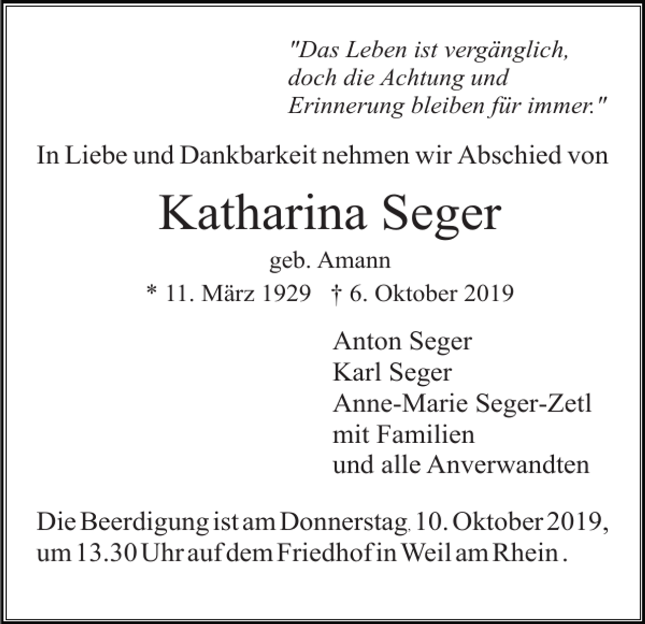 <p>"Das Leben ist vergänglich,<br />doch die Achtung und<br />Erinnerung bleiben für immer."</p><p>In Liebe und Dankbarkeit nehmen wir Abschied von</p><p>Katharina Seger<br />geb. Amann<br />* 11. März 1929 † 6. Oktober 2019</p><p>Anton Seger<br />Karl Seger<br />Anne-Marie Seger-Zetl<br />mit Familien<br />und alle Anverwandten<br />Die Beerdigung ist am Donnerstag, 10. Oktober 2019,<br />um 13.30 Uhr auf dem Friedhof in Weil am Rhein .</p>