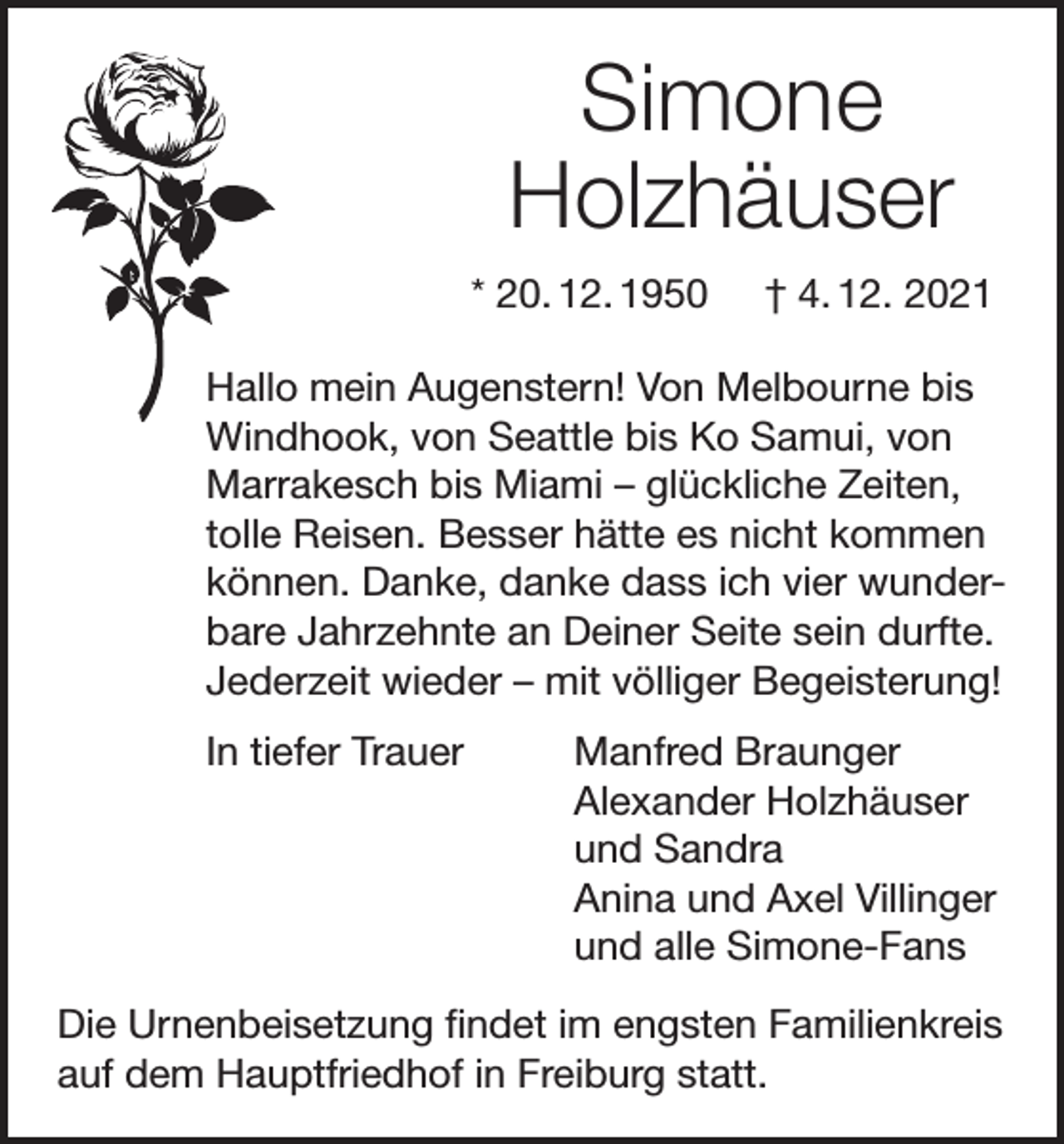 <p>Simone<br />Holzhäuser<br />* 20. 12. 1950</p><p>† 4. 12. 2021</p><p>Hallo mein Augenstern! Von Melbourne bis<br />Windhook, von Seattle bis Ko Samui, von<br />Marrakesch bis Miami – glückliche Zeiten,<br />tolle Reisen. Besser hätte es nicht kommen<br />können. Danke, danke dass ich vier wunderbare Jahrzehnte an Deiner Seite sein durfte.<br />Jederzeit wieder – mit völliger Begeisterung!<br />In tiefer Trauer</p><p>Manfred Braunger<br />Alexander Holzhäuser<br />und Sandra<br />Anina und Axel Villinger<br />und alle Simone-Fans</p><p>Die Urnenbeisetzung findet im engsten Familienkreis<br />auf dem Hauptfriedhof in Freiburg statt.</p>