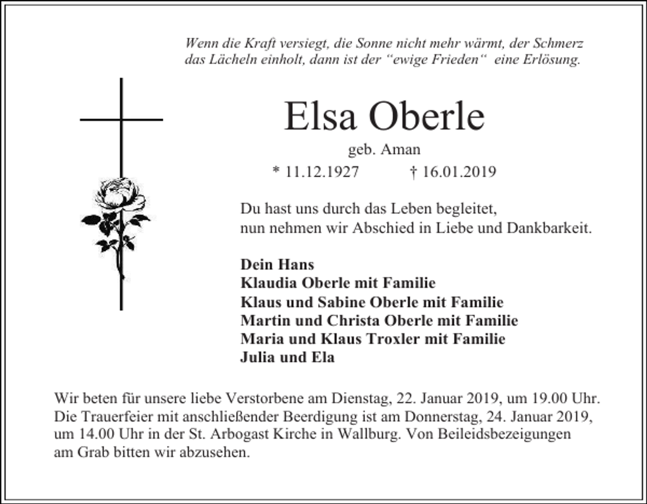 <p>Wenn die Kraft versiegt, die Sonne nicht mehr wärmt, der Schmer<br />das Lächeln einholt, dann ist der “ewige Frieden“ eine Erlösung.</p><p>Elsa Oberle<br />geb. Aman<br />* 11.12.1927<br />† 16.01.2019<br />Du hast uns durch das Leben begleitet,<br />nun nehmen wir Abschied in Liebe und Dankbarkeit.<br />Dein Hans<br />Klaudia Oberle mit Familie<br />Klaus und Sabine Oberle mit Familie<br />Martin und Christa Oberle mit Familie<br />Maria und Klaus Troxler mit Familie<br />Julia und Ela<br />Wir beten für unsere liebe Verstorbene am Dienstag, 22. Januar 2019, um 19.00 Uhr.<br />Die Trauerfeier mit anschließender Beerdigung ist am Donnerstag, 24. Januar 2019,<br />um 14.00 Uhr in der St. Arbogast Kirche in Wallburg. Von Beileidsbezeigungen<br />am Grab bitten wir abzusehen.</p>