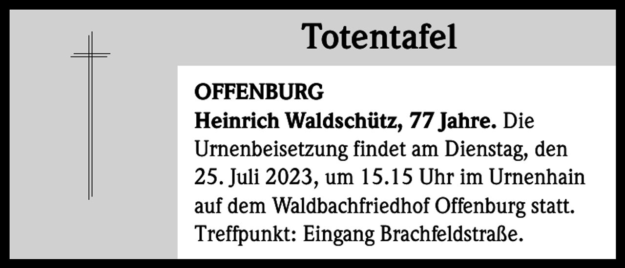 <p>Totentafel<br />Totentafel<br />OFFENBURG<br />Heinrich Waldschütz, 77 Jahre. Die<br />Urnenbeisetzung findet am Dienstag, den<br />25. Juli 2023, um 15.15 Uhr im Urnenhain<br />auf dem Waldbachfriedhof Offenburg statt.<br />Treffpunkt: Eingang Brachfeldstraße.</p>