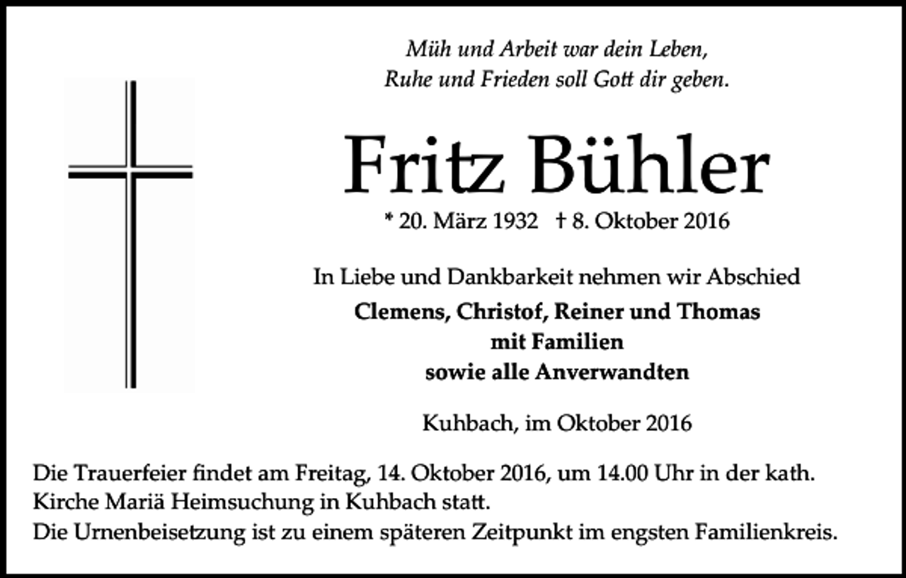 <p>Müh und Arbeit war dein Leben,<br />Ruhe und Frieden soll Go� dir geben.</p><p>Fri� Bühler<br />* 20. März 1932 † 8. Oktober 2016</p><p>In Liebe und Dankbarkeit nehmen wir Abschied<br />Clemens, Christof, Reiner und Thomas<br />mit Familien<br />sowie alle Anverwandten<br />Kuhbach, im Oktober 2016<br />Die Trauerfeier ﬁndet am Freitag, 14. Oktober 2016, um 14.00 Uhr in der kath.<br />Kirche Mariä Heimsuchung in Kuhbach sta�.<br />Die Urnenbeise�ung ist zu einem späteren Zeitpunkt im engsten Familienkreis.</p>