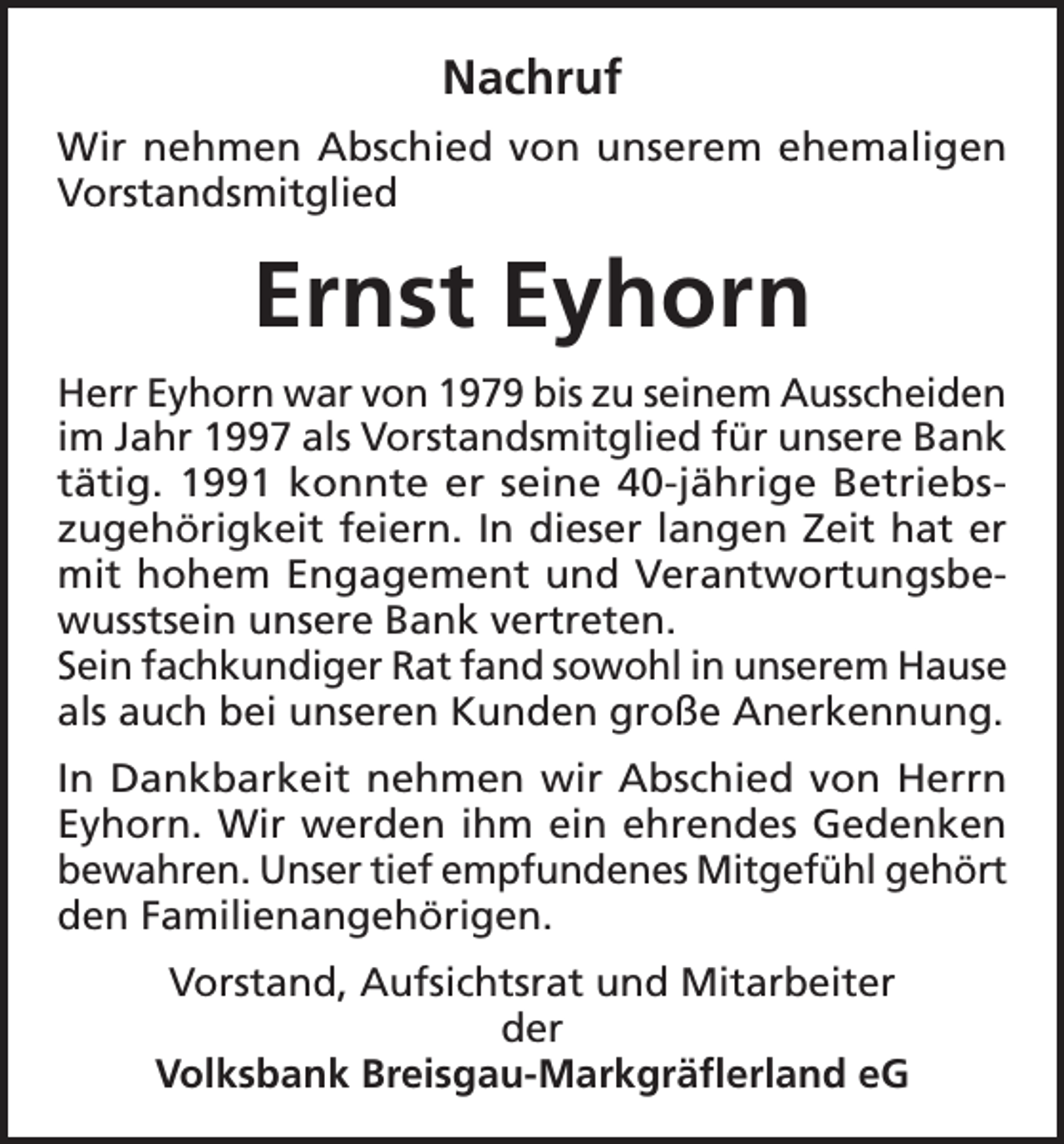 <p>Nachruf<br />Wir nehmen Abschied von unserem ehemaligen<br />Vorstandsmitglied</p><p>Ernst Eyhorn<br />Herr Eyhorn war von 1979 bis zu seinem Ausscheiden<br />im Jahr 1997 als Vorstandsmitglied für unsere Bank<br />tätig. 1991 konnte er seine 40-jährige Betriebszugehörigkeit feiern. In dieser langen Zeit hat er<br />mit hohem Engagement und Verantwortungsbewusstsein unsere Bank vertreten.<br />Sein fachkundiger Rat fand sowohl in unserem Hause<br />als auch bei unseren Kunden große Anerkennung.<br />In Dankbarkeit nehmen wir Abschied von Herrn<br />Eyhorn. Wir werden ihm ein ehrendes Gedenken<br />bewahren. Unser tief empfundenes Mitgefühl gehört<br />den Familienangehörigen.<br />Vorstand, Aufsichtsrat und Mitarbeiter<br />der<br />Volksbank Breisgau-Markgräflerland eG</p>