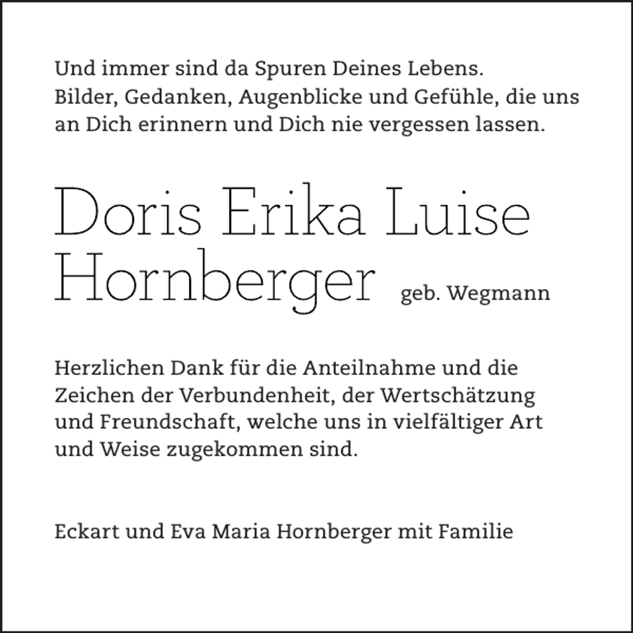 <p>Und immer sind da Spuren Deines Lebens.<br />Bilder, Gedanken, Augenblicke und Gefühle, die uns<br />an Dich erinnern und Dich nie vergessen lassen.</p><p>geb. Wegmann</p><p>Herzlichen Dank für die Anteilnahme und die<br />Zeichen der Verbundenheit, der Wertschätzung<br />und Freundschaft, welche uns in vielfältiger Art<br />und Weise zugekommen sind.</p><p>Eckart und Eva Maria Hornberger mit Familie</p>