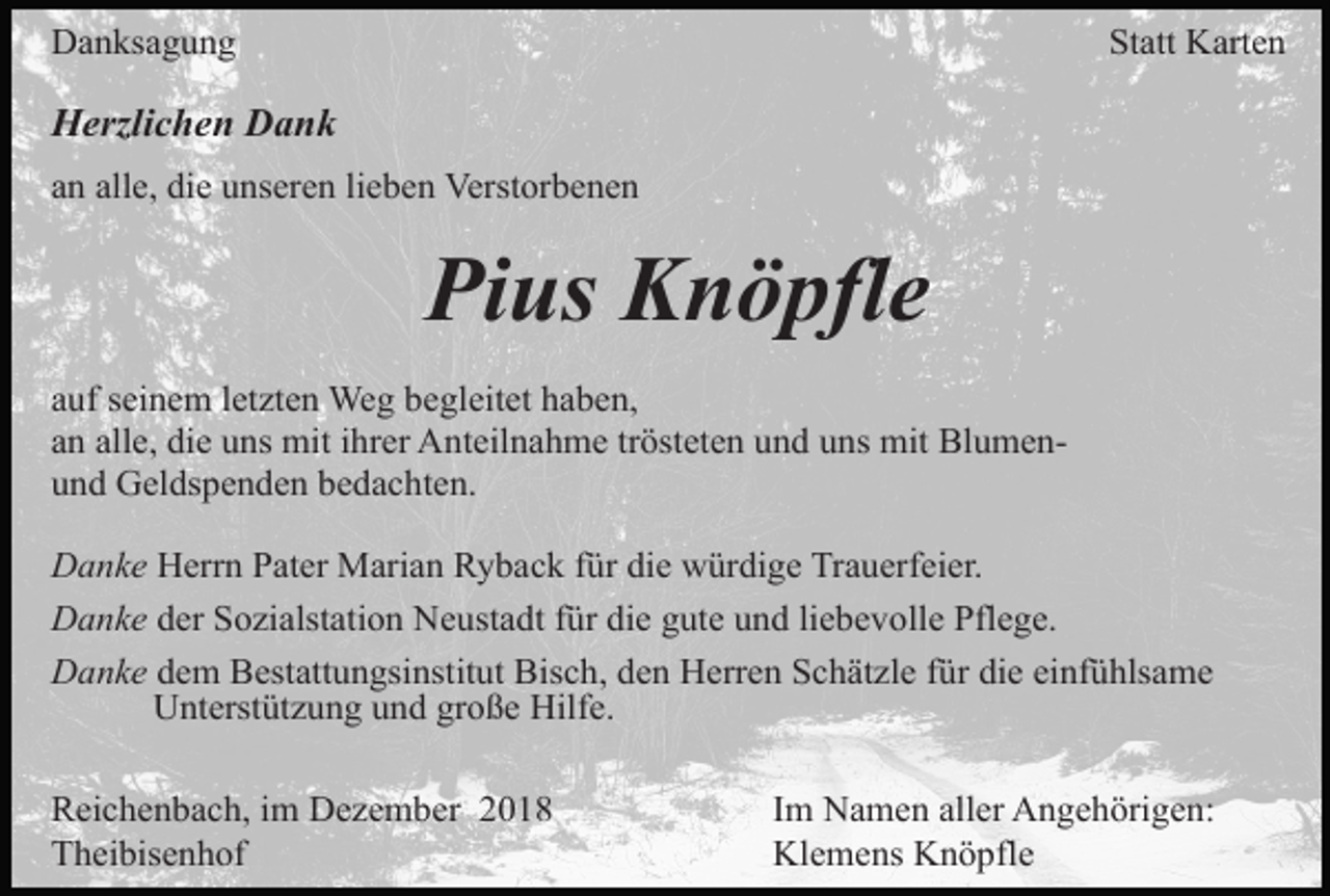 <p>Danksagung</p><p>Statt Karten</p><p>Herzlichen Dank<br />an alle, die unseren lieben Verstorbenen</p><p>Pius Knöpfle<br />auf seinem letzten Weg begleitet haben,<br />an alle, die uns mit ihrer Anteilnahme trösteten und uns mit Blumenund Geldspenden bedachten.<br />Danke Herrn Pater Marian Ryback für die würdige Trauerfeier.<br />Danke der Sozialstation Neustadt für die gute und liebevolle Pflege.<br />Danke dem Bestattungsinstitut Bisch, den Herren Schätzle für die einfühlsame<br />Unterstützung und große Hilfe.<br />Reichenbach, im Dezember 2018<br />Theibisenhof</p><p>Im Namen aller Angehörigen:<br />Klemens Knöpfle</p>