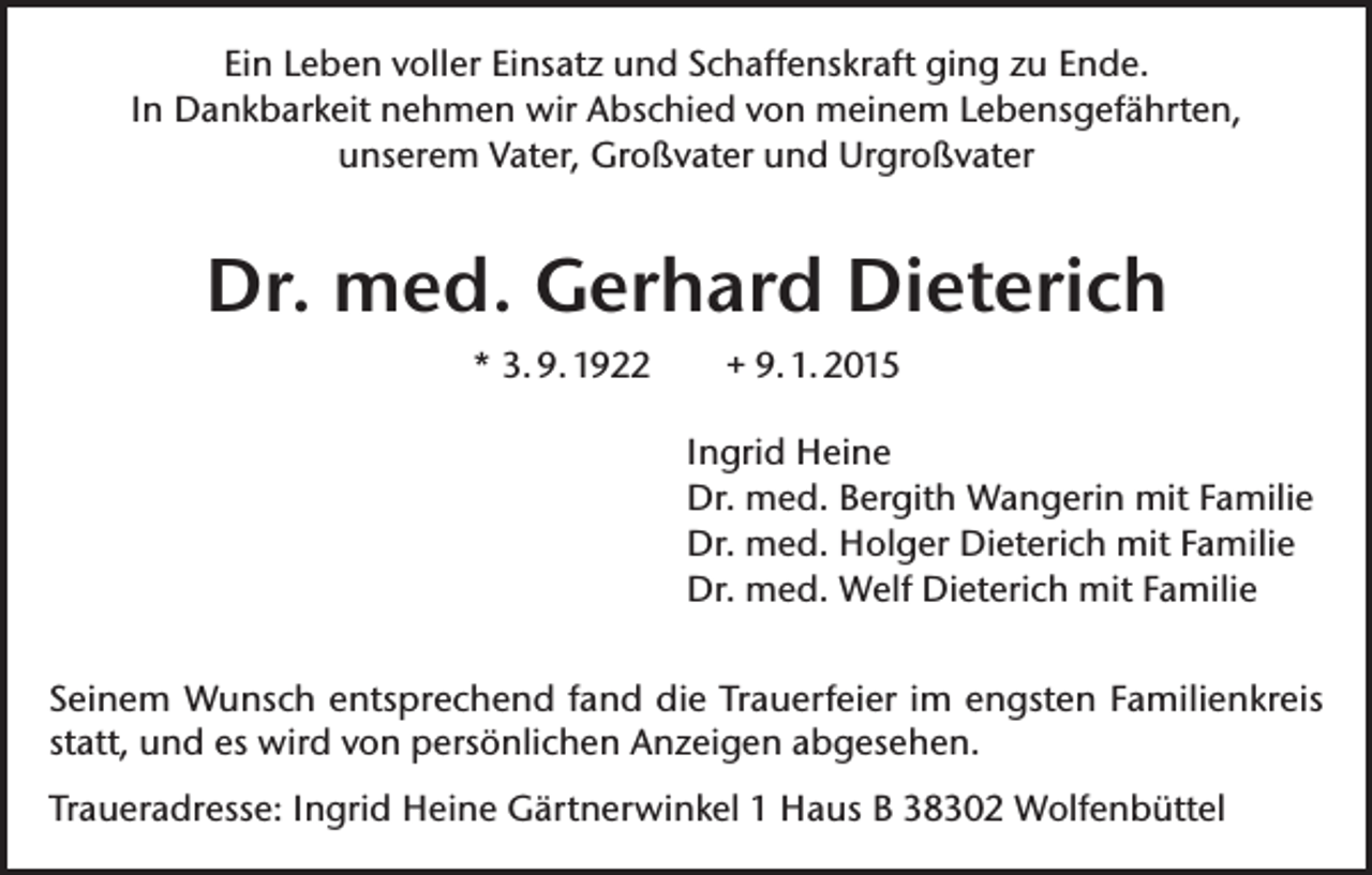 <p>Ein Leben voller Einsatz und Schaffenskraft ging zu Ende.<br />In Dankbarkeit nehmen wir Abschied von meinem Lebensgefährten,<br />unserem Vater, Großvater und Urgroßvater</p><p>Dr. med. Gerhard Dieterich<br />* 3. 9. 1922</p><p>+ 9. 1. 2015<br />Ingrid Heine<br />Dr. med. Bergith Wangerin mit Familie<br />Dr. med. Holger Dieterich mit Familie<br />Dr. med. Welf Dieterich mit Familie</p><p>Seinem Wunsch entsprechend fand die Trauerfeier im engsten Familienkreis<br />statt, und es wird von persönlichen Anzeigen abgesehen.<br />Traueradresse: Ingrid Heine Gärtnerwinkel 1 Haus B 38302 Wolfenbüttel</p>