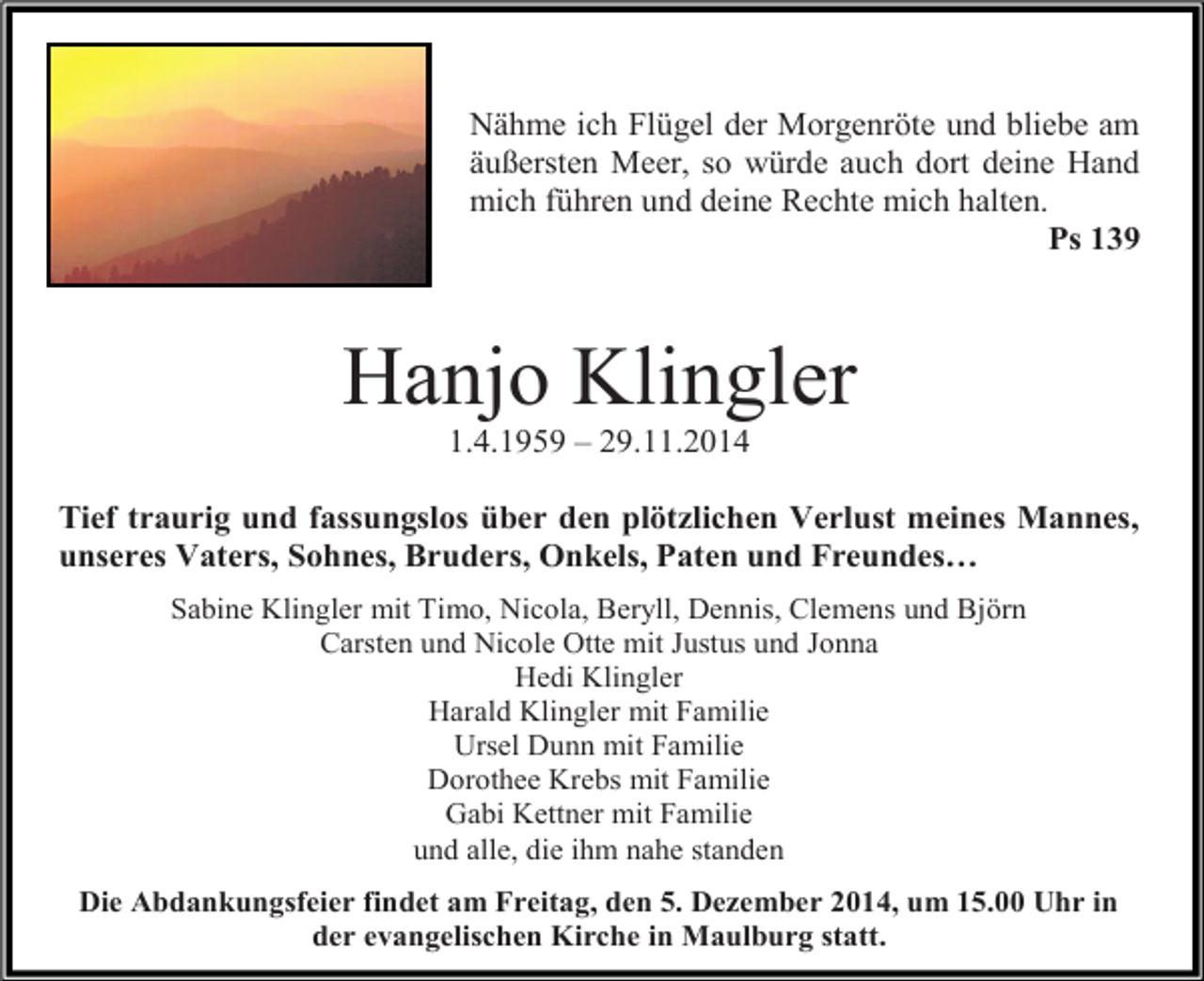 <p>Nähme ich Flügel der Morgenröte und bliebe am<br />äußersten Meer, so würde auch dort deine Hand<br />mich führen und deine Rechte mich halten.<br />Ps 139</p><p>Hanjo Klingler<br />1.4.1959 – 29.11.2014</p><p>Tief traurig und fassungslos über den plötzlichen Verlust meines Mannes,<br />unseres Vaters, Sohnes, Bruders, Onkels, Paten und Freundes…<br />Sabine Klingler mit Timo, Nicola, Beryll, Dennis, Clemens und Björn<br />Carsten und Nicole Otte mit Justus und Jonna<br />Hedi Klingler<br />Harald Klingler mit Familie<br />Ursel Dunn mit Familie<br />Dorothee Krebs mit Familie<br />Gabi Kettner mit Familie<br />und alle, die ihm nahe standen<br />Die Abdankungsfeier findet am Freitag, den 5. Dezember 2014, um 15.00 Uhr in<br />der evangelischen Kirche in Maulburg statt.</p>