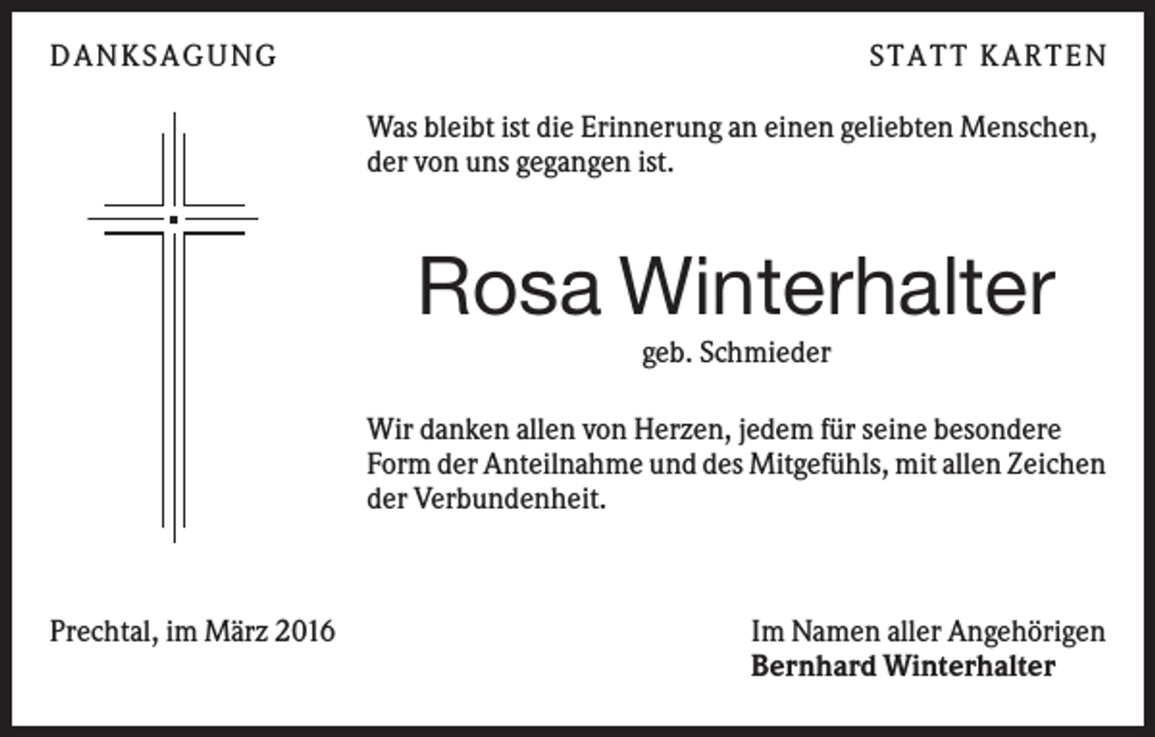 <p>DANKSAGUNG</p><p>S TA TT K A RTEN<br />Was bleibt ist die Erinnerung an einen geliebten Menschen,<br />der von uns gegangen ist.</p><p>Rosa Winterhalter<br />geb. Schmieder<br />Wir danken allen von Herzen, jedem für seine besondere<br />Form der Anteilnahme und des Mitgefühls, mit allen Zeichen<br />der Verbundenheit.</p><p>Prechtal, im März 2016</p><p>Im Namen aller Angehörigen<br />Bernhard Winterhalter</p>