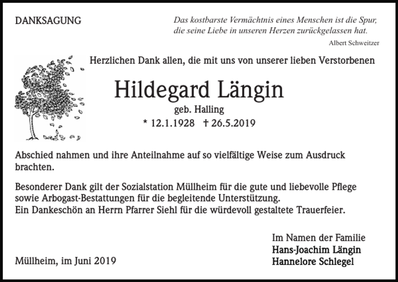 <p>Das kostbarste Vermächtnis eines Menschen ist die Spur,<br />die seine Liebe in unseren Herzen zurückgelassen hat.</p><p>DANKSAGUNG</p><p>Albert Schweitzer</p><p>Herzlichen Dank allen, die mit uns von unserer lieben Verstorbenen</p><p>Hildegard Längin<br />geb. Halling<br />* 12.1.1928 † 26.5.2019<br />Abschied nahmen und ihre Anteilnahme auf so vielfältige Weise zum Ausdruck<br />brachten.<br />Besonderer Dank gilt der Sozialstation Müllheim für die gute und liebevolle Pflege<br />sowie Arbogast-Bestattungen für die begleitende Unterstützung.<br />Ein Dankeschön an Herrn Pfarrer Siehl für die würdevoll gestaltete Trauerfeier.<br />Im Namen der Familie<br />Müllheim, im Juni 2019</p>