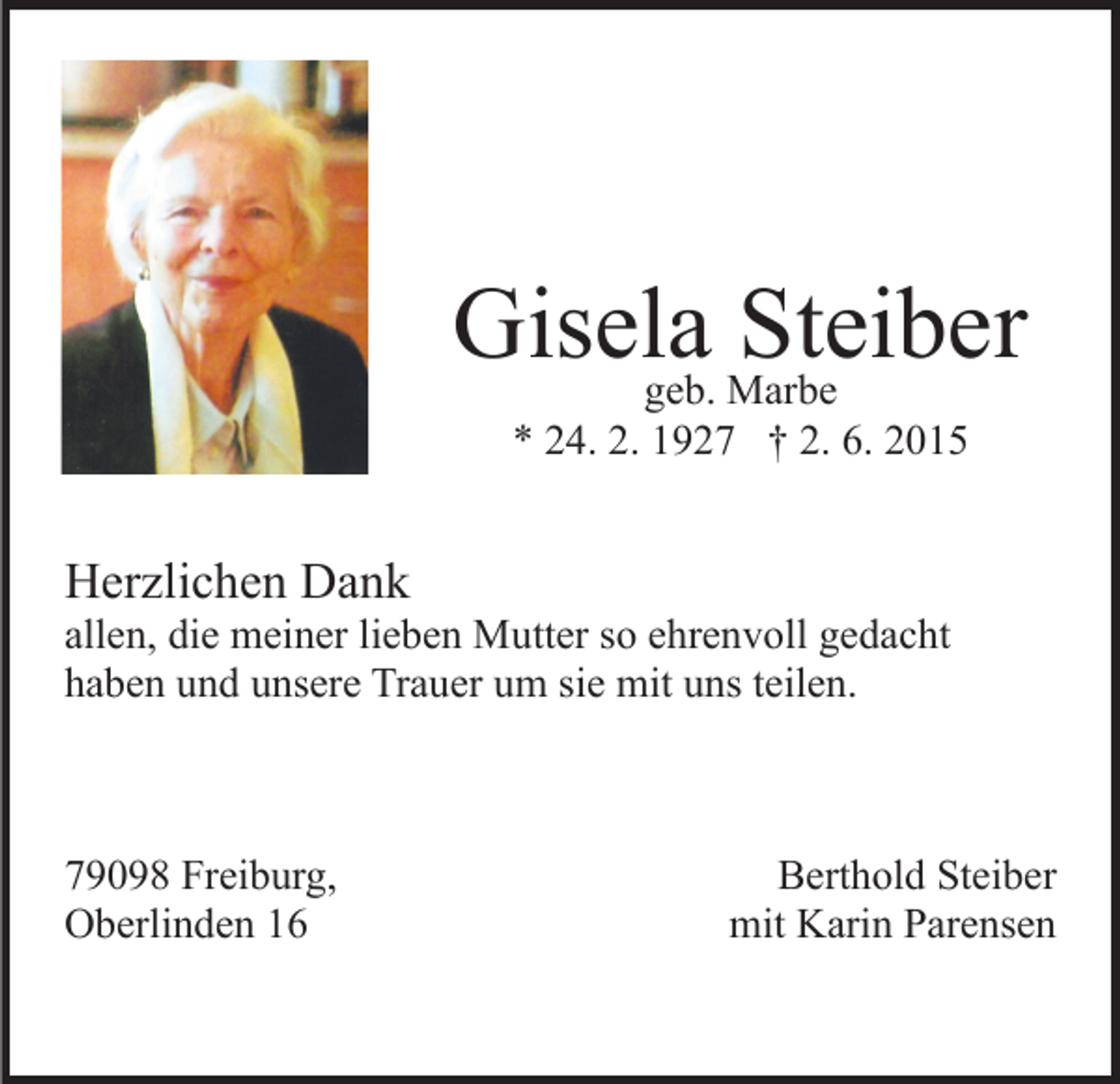<p>Gisela<br />Steiber<br />geb. Marbe<br />* 24. 2. 1927 † 2. 6. 2015</p><p>Herzlichen Dank</p><p>allen, die meiner lieben Mutter so ehrenvoll gedacht<br />haben und unsere Trauer um sie mit uns teilen.</p><p>79098 Freiburg,<br />Oberlinden 16</p><p>Berthold Steiber<br />mit Karin Parensen</p>