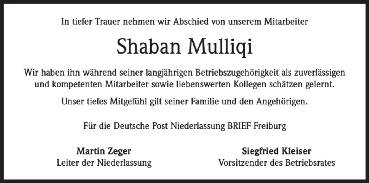 <p>In tiefer Trauer nehmen wir Abschied von unserem Mitarbeiter</p><p>Shaban Mulliqi<br />Wir haben ihn während seiner langjährigen Betriebszugehörigkeit als zuverlässigen<br />und kompetenten Mitarbeiter sowie liebenswerten Kollegen schätzen gelernt.<br />Unser tiefes Mitgefühl gilt seiner Familie und den Angehörigen.<br />Für die Deutsche Post Niederlassung BRIEF Freiburg</p><p>Martin Zeger<br />Leiter der Niederlassung</p><p>Siegfried Kleiser<br />Vorsitzender des Betriebsrates</p>