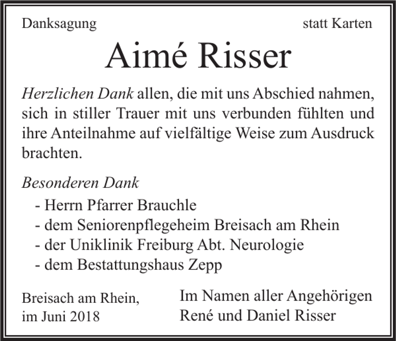 <p>DDanksagung<br />a n ks a g u n g</p><p>Aimé<br />Ai<br />m é Riss<br />Risser<br />er</p><p>statt<br />st<br />att Karten<br />K art e n</p><p>H erzli c h e n DDank<br />Herzlichen<br />a n k allen,<br />all e n, die<br />di e mit<br />mit uns<br />u ns Abschied<br />A bs c hi e d nahmen,<br />n a h m e n,<br />si<br />c h iinn still<br />er Trauer<br />Tr a u er mit<br />mit uns<br />u ns verbunden<br />v er b u n d e n ffühlten<br />ü hlt e n und<br />und<br />sich<br />stiller<br />iihre<br />hr e Anteilnahme<br />A nt eil n a h m e auf<br />a uf vielfältige<br />vi elf älti g e Weise<br />Weis e zum<br />z u m Ausdruck<br />A us dr u c k<br />br<br />a c ht e n.<br />brachten.<br />BBesonderen<br />es o n d er e n Dank<br />D a nk<br />H err n Pfarrer<br />Pf arr er Brauchle<br />Br a u c hl e<br />- Herrn<br />d e m Seniorenpflegeheim<br />S e ni or e n pfl e g e h ei m Breisach<br />Br eis a c h am<br />a m Rhein<br />R h ei n<br />- dem<br />d er Uniklinik<br />U ni kli ni k Freiburg<br />Fr ei b ur g Abt.<br />A bt. Neurologie<br />N e ur ol o gi e<br />- der<br />d e m Bestattungshaus<br />B est att u n gs h a us Zepp<br />Ze p p<br />- dem<br />Breisach<br />Br eis a c h aam<br />m RRhein,<br />h ei n,<br />im<br />i m Juni<br />J u ni</p><p>I m Namen<br />Im<br />N a m e n aller<br />all er Angehörigen<br />A n g e h öri g e n<br />Risser<br />RRené<br />e n é uund<br />n d Daniel<br />D a ni el Riss<br />er</p>