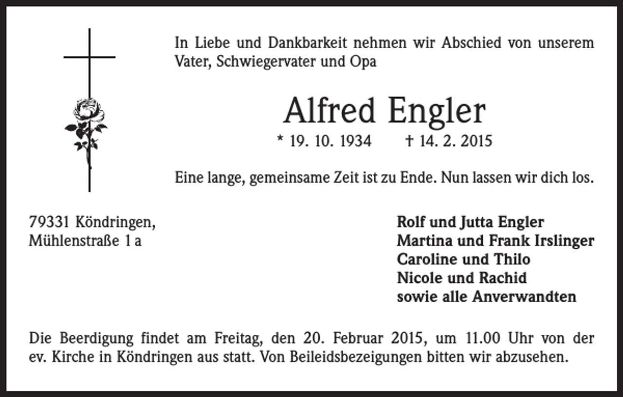 <p>In Liebe und Dankbarkeit nehmen wir Abschied von unserem<br />Vater, Schwiegervater und Opa</p><p>Alfred Engler</p><p>* 19. 10. 1934 † 14. 2. 2015<br />Eine lange, gemeinsame Zeit ist zu Ende. Nun lassen wir dich los.<br />79331 Köndringen,<br />Rolf und Jutta Engler<br />Mühlenstraße 1 a Martina und Frank Irslinger<br />Caroline und Thilo<br />Nicole und Rachid<br />sowie alle Anverwandten<br />Die Beerdigung findet am Freitag, den 20. Februar 2015, um 11.00 Uhr von der<br />ev. Kirche in Köndringen aus statt. Von Beileidsbezeigungen bitten wir abzusehen.</p>