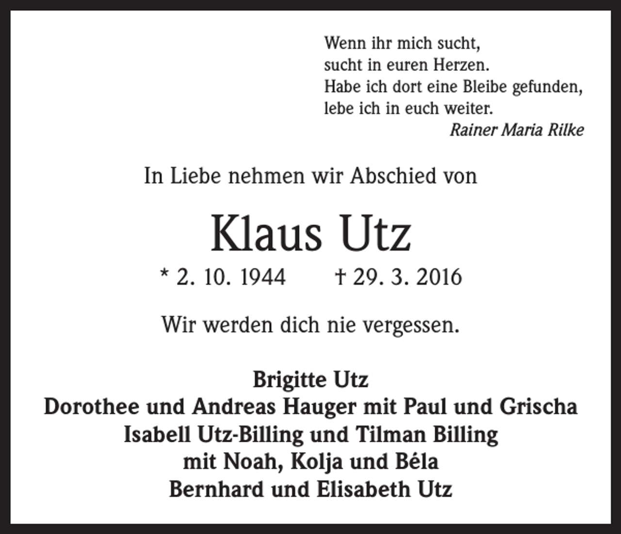 <p>Wenn ihr mich sucht,<br />sucht in euren Herzen.<br />Habe ich dort eine Bleibe gefunden,<br />lebe ich in euch weiter.</p><p>Rainer Maria Rilke</p><p>In Liebe nehmen wir Abschied von</p><p>Klaus Utz</p><p>* 2. 10. 1944 † 29. 3. 2016<br />Wir werden dich nie vergessen.<br />Brigitte Utz<br />Dorothee und Andreas Hauger mit Paul und Grischa<br />Isabell Utz-Billing und Tilman Billing<br />mit Noah, Kolja und Béla<br />Bernhard und Elisabeth Utz</p>