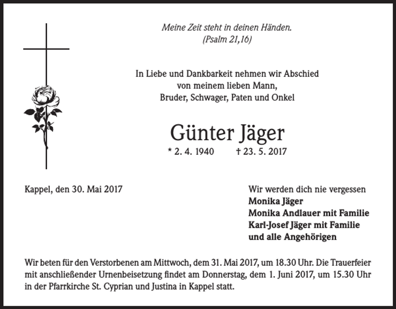 <p>Meine Zeit steht in deinen Händen.<br />(Psalm 21,16)<br />In Liebe und Dankbarkeit nehmen wir Abschied<br />von meinem lieben Mann,<br />Bruder, Schwager, Paten und Onkel</p><p>Günter Jäger</p><p>* 2. 4. 1940</p><p>Kappel, den 30. Mai 2017</p><p>† 23. 5. 2017</p><p>Wir werden dich nie vergessen<br />Monika Jäger<br />Monika Andlauer mit Familie<br />Karl-Josef Jäger mit Familie<br />und alle Angehörigen</p><p>Wir beten für den Verstorbenen am Mittwoch, dem 31. Mai 2017, um 18.30 Uhr. Die Trauerfeier<br />mit anschließender Urnenbeisetzung findet am Donnerstag, dem 1. Juni 2017, um 15.30 Uhr<br />in der Pfarrkirche St. Cyprian und Justina in Kappel statt.</p>