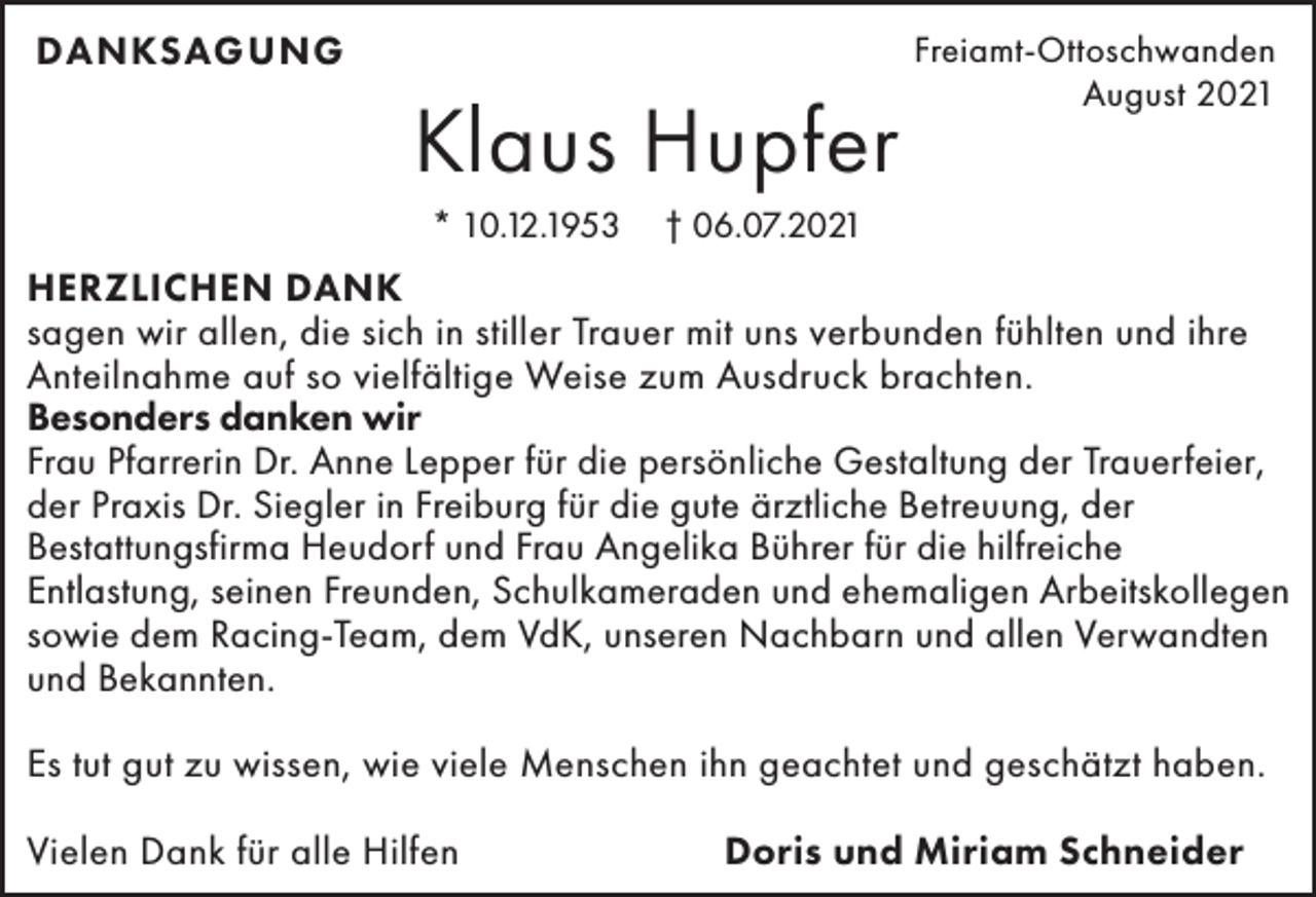 <p>DANKSAGUNG</p><p>Klaus Hupfer<br />* 10.12.1953</p><p>Freiamt-Ottoschwanden<br />August 2021</p><p>† 06.07.2021</p><p>HERZLICHEN DANK<br />sagen wir allen, die sich in stiller Trauer mit uns verbunden fühlten und ihre<br />Anteilnahme auf so vielfältige Weise zum Ausdruck brachten.<br />Besonders danken wir<br />Frau Pfarrerin Dr. Anne Lepper für die persönliche Gestaltung der Trauerfeier,<br />der Praxis Dr. Siegler in Freiburg für die gute ärztliche Betreuung, der<br />Bestattungsfirma Heudorf und Frau Angelika Bührer für die hilfreiche<br />Entlastung, seinen Freunden, Schulkameraden und ehemaligen Arbeitskollegen<br />sowie dem Racing-Team, dem VdK, unseren Nachbarn und allen Verwandten<br />und Bekannten.<br />Es tut gut zu wissen, wie viele Menschen ihn geachtet und geschätzt haben.<br />Vielen Dank für alle Hilfen</p><p>Doris und Miriam Schneider</p>