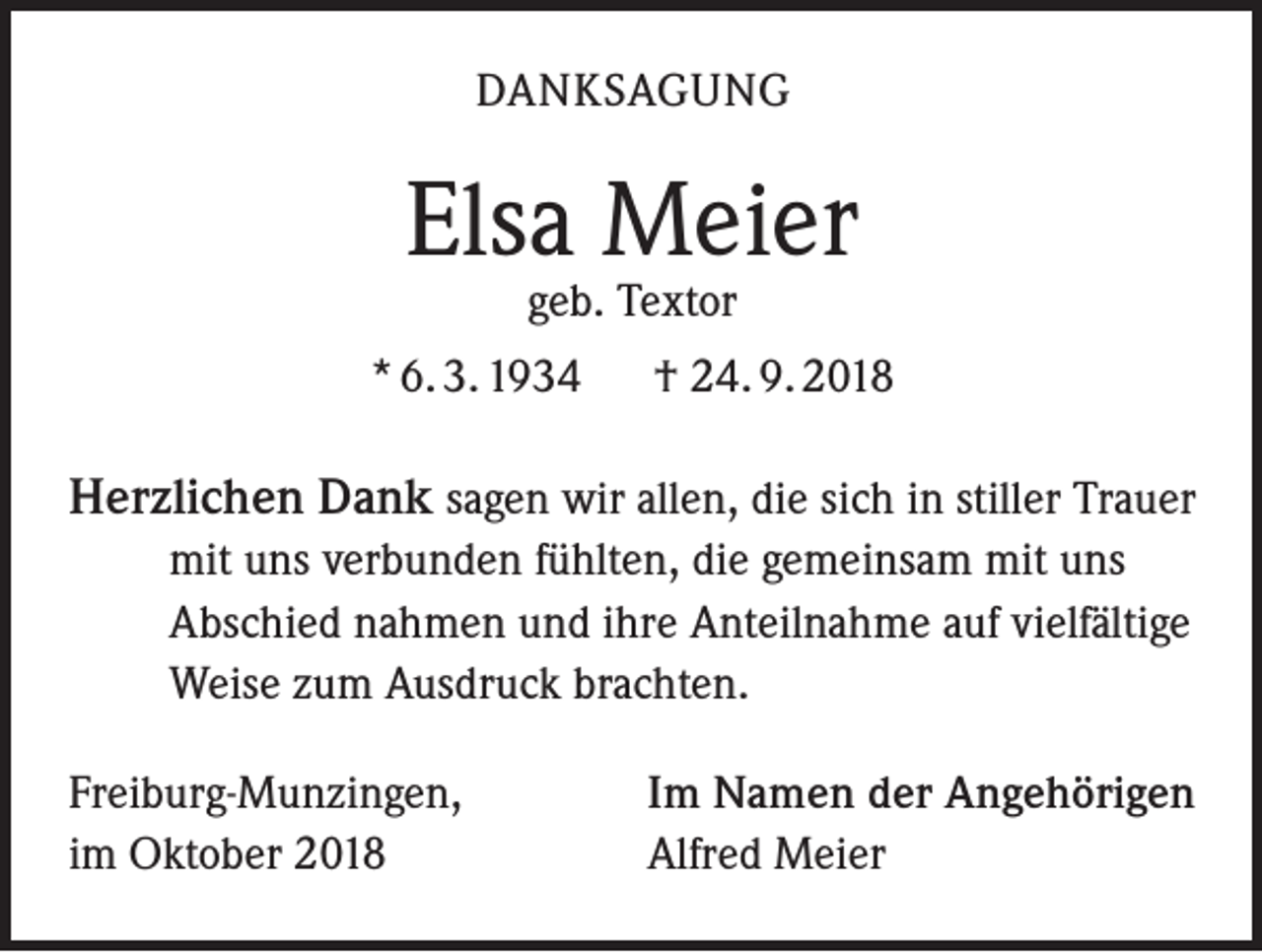 <p>DANKSAGUNG</p><p>Elsa Meier<br />geb. Textor</p><p>* 6. 3. 1934</p><p>† 24. 9. 2018</p><p>Herzlichen Dank sagen wir allen, die sich in stiller Trauer</p><p>mit uns verbunden fühlten, die gemeinsam mit uns<br />Abschied nahmen und ihre Anteilnahme auf vielfältige<br />Weise zum Ausdruck brachten.</p><p>Freiburg-Munzingen,<br />im Oktober 2018</p><p>Im Namen der Angehörigen<br />Alfred Meier</p>