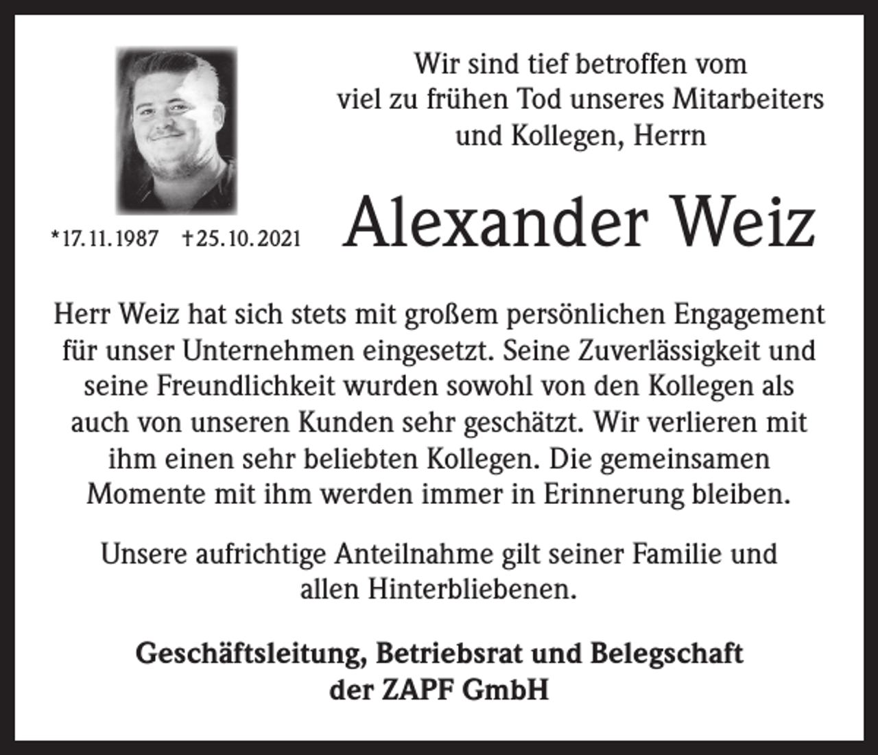 <p>Wir sind tief betroffen vom<br />viel zu frühen Tod unseres Mit­arbeiters<br />und Kollegen, Herrn<br />*17.11.1987 † 25.10. 2021</p><p>Alexander Weiz</p><p>Herr Weiz hat sich stets mit großem persönlichen Engagement<br />für unser Unternehmen eingesetzt. Seine Zuverlässigkeit und<br />seine Freundlichkeit wurden sowohl von den Kollegen als<br />auch von unseren Kunden sehr geschätzt. Wir verlieren mit<br />ihm ­einen sehr beliebten Kollegen. Die gemeinsamen<br />Momente mit ihm werden immer in Erinnerung bleiben.<br />Unsere aufrichtige Anteilnahme gilt seiner Familie und<br />allen Hinterbliebenen.<br />Geschäftsleitung, Betriebsrat und Belegschaft<br />der ZAPF GmbH</p>