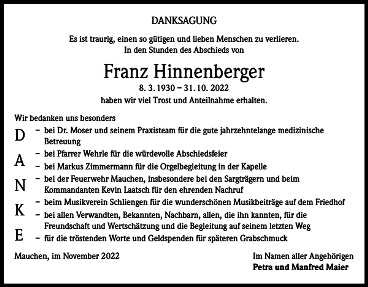 <p>DANKSAGUNG<br />Es ist traurig, einen so gütigen und lieben Menschen zu verlieren.<br />In den Stunden des Abschieds von</p><p>Franz Hinnenberger</p><p>8. 3. 1930 – 31. 10. 2022<br />haben wir viel Trost und Anteilnahme erhalten.<br />Wir bedanken uns besonders<br />– bei Dr. Moser und seinem Praxisteam für die gute jahrzehntelange medizinische<br />Betreuung<br />– bei Pfarrer Wehrle für die würdevolle Abschiedsfeier<br />– bei Markus Zimmermann für die Orgelbegleitung in der Kapelle<br />– bei der Feuerwehr Mauchen, insbesondere bei den Sargträgern und beim<br />Kommandanten Kevin Laatsch für den ehrenden Nachruf<br />– beim Musikverein Schliengen für die wunderschönen Musikbeiträge auf dem Friedhof<br />– bei allen Verwandten, Bekannten, Nachbarn, allen, die ihn kannten, für die<br />Freundschaft und Wertschätzung und die Begleitung auf seinem letzten Weg<br />– für die tröstenden Worte und Geldspenden für späteren Grabschmuck</p><p>D<br />A<br />N<br />K<br />E</p><p>Mauchen, im November 2022 Im Namen aller Angehörigen<br />Petra und Manfred Maier</p>