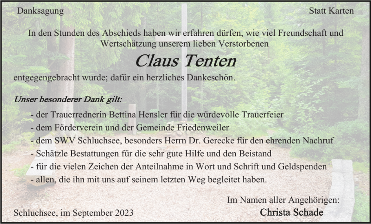 <p>Danksagung</p><p>Statt Karten</p><p>In den Stunden des Abschieds haben wir erfahren dürfen, wie viel Freundschaft und<br />Wertschätzung unserem lieben Verstorbenen</p><p>entgegengebracht wurde; dafür ein herzliches Dankeschön.</p><p>- der Trauerrednerin Bettina Hensler für die würdevolle Trauerfeier<br />- dem Förderverein und der Gemeinde Friedenweiler<br />- dem SWV Schluchsee, besonders Herrn Dr. Gerecke für den ehrenden Nachruf<br />- Schätzle Bestattungen für die sehr gute Hilfe und den Beistand<br />- für die vielen Zeichen der Anteilnahme in Wort und Schrift und Geldspenden<br />- allen, die ihn mit uns auf seinem letzten Weg begleitet haben.<br />Im Namen aller Angehörigen:<br />Schluchsee, im September 2023</p>