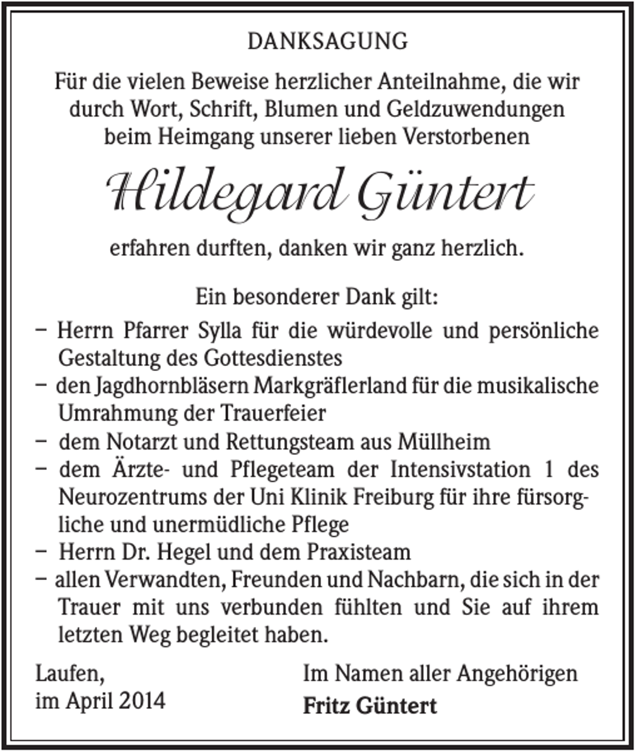 <p>DANKSAGUNG<br />Für die vielen Beweise herzlicher Anteilnahme, die wir<br />durch Wort, Schrift, Blumen und Geldzuwendungen<br />beim Heimgang unserer lieben Verstorbenen</p><p>Hildegard Güntert<br />erfahren durften, danken wir ganz herzlich.<br />–<br />–<br />–<br />–<br />–<br />–</p><p>Ein besonderer Dank gilt:<br />Herrn Pfarrer Sylla für die würdevolle und persönliche<br />Gestaltung des Gottesdienstes<br />den Jagdhornbläsern Markgräflerland für die musikalische<br />Umrahmung der Trauerfeier<br />dem Notarzt und Rettungsteam aus Müllheim<br />dem Ärzte- und Pflegeteam der Intensivstation 1 des<br />Neurozentrums der Uni Klinik Freiburg für ihre fürsorgliche und unermüdliche Pflege<br />Herrn Dr. Hegel und dem Praxisteam<br />allen Verwandten, Freunden und Nachbarn, die sich in der<br />Trauer mit uns verbunden fühlten und Sie auf ihrem<br />letzten Weg begleitet haben.</p><p>Laufen,<br />im April 2014</p><p>Im Namen aller Angehörigen<br />Fritz Güntert</p>