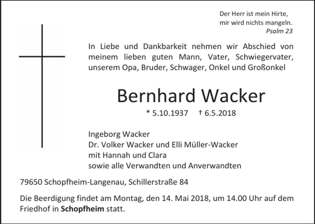 <p>Der Herr ist mein Hirte,<br />mir wird nichts mangeln.<br />Psalm 23</p><p>In Liebe und Dankbarkeit nehmen wir Abschied von<br />meinem lieben guten Mann, Vater, Schwiegervater,<br />unserem Opa, Bruder, Schwager, Onkel und Großonkel</p><p>Bernhard Wacker<br />* 5.10.1937</p><p>† 6.5.2018</p><p>Ingeborg Wacker<br />Dr. Volker Wacker und Elli Müller-Wacker<br />mit Hannah und Clara<br />sowie alle Verwandten und Anverwandten<br />79650 Schopfheim-Langenau, Schillerstraße 84<br />Die Beerdigung findet am Montag, den 14. Mai 2018, um 14.00 Uhr auf dem<br />Friedhof in Schopfheim statt.</p>