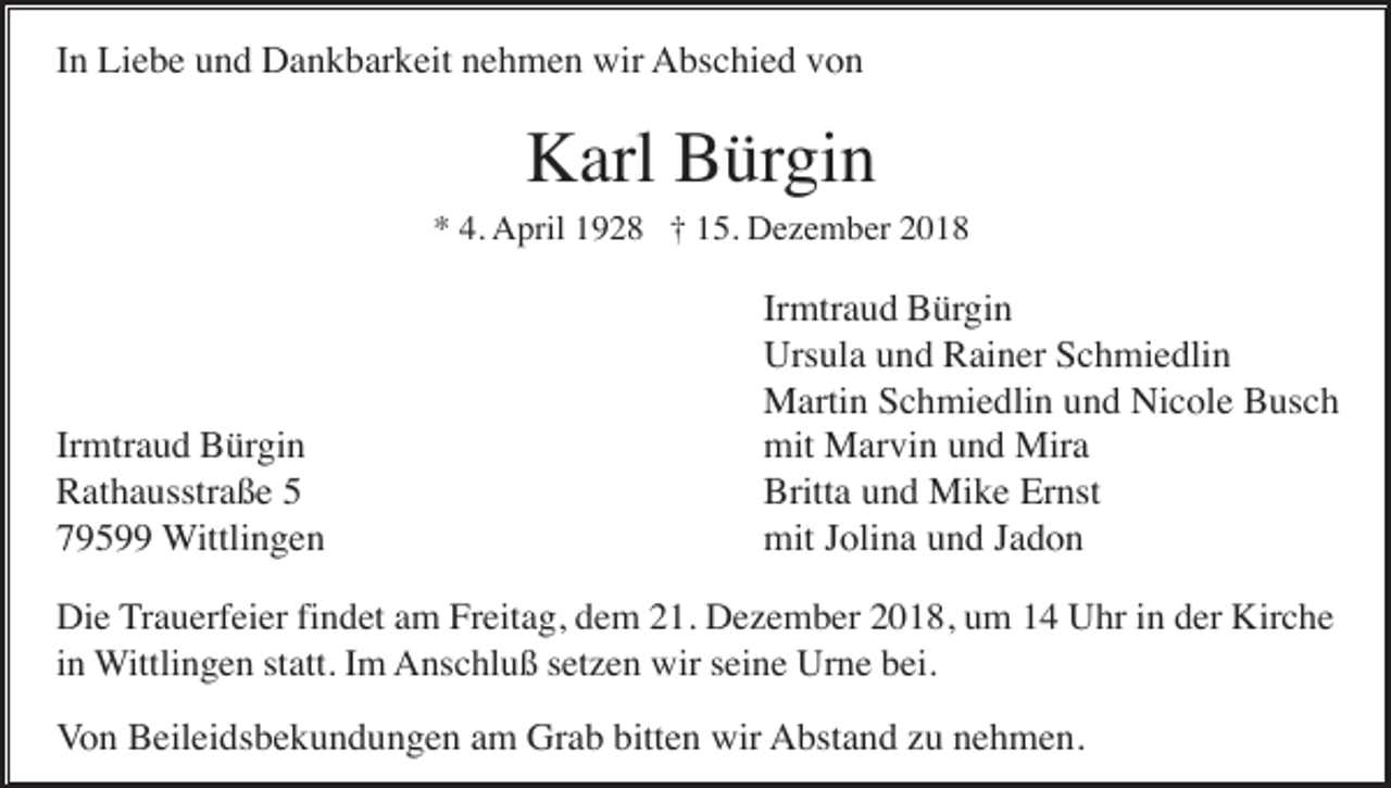 <p>In Liebe und Dankbarkeit nehmen wir Abschied von</p><p>Karl Bürgin<br />* 4. April 1928 † 15. Dezember 2018</p><p>Irmtraud Bürgin<br />Rathausstraße 5<br />79599 Wittlingen</p><p>Irmtraud Bürgin<br />Ursula und Rainer Schmiedlin<br />Martin Schmiedlin und Nicole Busch<br />mit Marvin und Mira<br />Britta und Mike Ernst<br />mit Jolina und Jadon</p><p>Die Trauerfeier findet am Freitag, dem 21. Dezember 2018, um 14 Uhr in der Kirche<br />in Wittlingen statt. Im Anschluß setzen wir seine Urne bei.</p><p>Von Beileidsbekundungen am Grab bitten wir Abstand zu nehmen.</p>