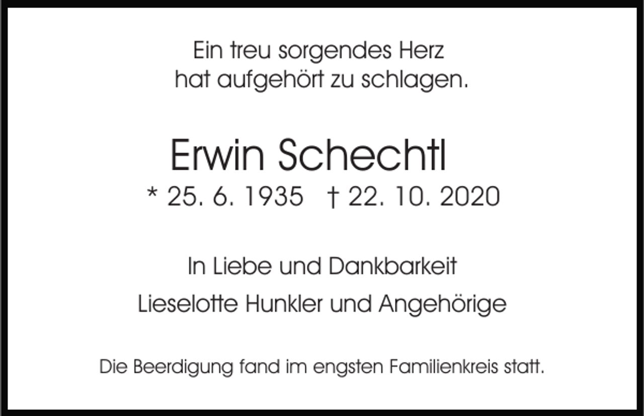 <p>Ein treu sorgendes Herz<br />hat aufgehört zu schlagen.</p><p>Erwin Schechtl</p><p>* 25. 6. 1935 † 22. 10. 2020<br />In Liebe und Dankbarkeit<br />Lieselotte Hunkler und Angehörige<br />Die Beerdigung fand im engsten Familienkreis statt.</p>