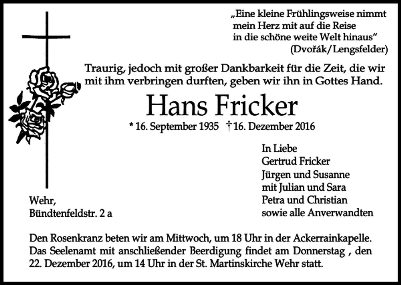 <p>„Eine kleine Frühlingsweise nimmt<br />mein Herz mit auf die Reise<br />in die schöne weite Welt hinaus“<br />(Dvořák/Lengsfelder)</p><p>Traurig, jedoch mit großer Dankbarkeit für die Zeit, die wir<br />mit ihm verbringen durften, geben wir ihn in Gottes Hand.</p><p>Hans Fricker</p><p>* 16. September 1935</p><p>Wehr,<br />Bündtenfeldstr. 2 a</p><p>16. Dezember 2016<br />In Liebe<br />Gertrud Fricker<br />Jürgen und Susanne<br />mit Julian und Sara<br />Petra und Christian<br />sowie alle Anverwandten</p><p>Den Rosenkranz beten wir am Mittwoch, um 18 Uhr in der Ackerrainkapelle.<br />Das Seelenamt mit anschließender Beerdigung findet am Donnerstag , den<br />22. Dezember 2016, um 14 Uhr in der St. Martinskirche Wehr statt.</p>