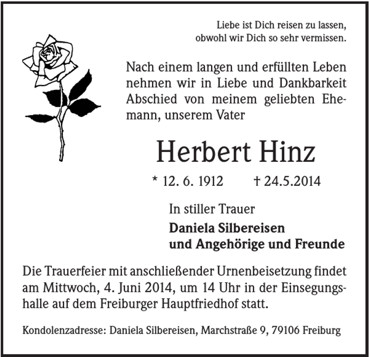 <p>Liebe ist Dich reisen zu lassen,<br />obwohl wir Dich so sehr vermissen.</p><p>Nach einem langen und erfüllten Leben<br />nehmen wir in Liebe und Dankbarkeit<br />Abschied von meinem geliebten Ehemann, unserem Vater</p><p>Herbert Hinz<br />* 12. 6. 1912</p><p>† 24.5.2014</p><p>In stiller Trauer<br />Daniela Silbereisen<br />und Angehörige und Freunde<br />Die Trauerfeier mit anschließender Urnenbeisetzung findet<br />am Mittwoch, 4. Juni 2014, um 14 Uhr in der Einsegungshalle auf dem Freiburger Hauptfriedhof statt.<br />Kondolenzadresse: Daniela Silbereisen, Marchstraße 9, 79106 Freiburg</p>