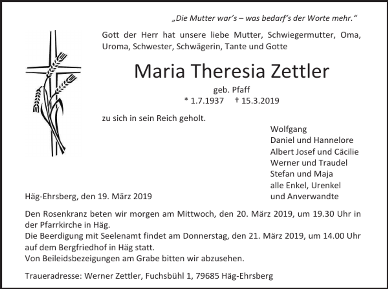 <p>„Die Mutter war’s – was bedarf‘s der Worte mehr.“</p><p>Gott der Herr hat unsere liebe Mutter, Schwiegermutter, Oma,<br />Uroma, Schwester, Schwägerin, Tante und Gotte</p><p>Maria Theresia Zettler<br />geb. Pfaff<br />* 1.7.1937 † 15.3.2019<br />zu sich in sein Reich geholt.</p><p>Häg-Ehrsberg, den 19. März 2019</p><p>Wolfgang<br />Daniel und Hannelore<br />Albert Josef und Cäcilie<br />Werner und Traudel<br />Stefan und Maja<br />alle Enkel, Urenkel<br />und Anverwandte</p><p>Den Rosenkranz beten wir morgen am Mittwoch, den 20. März 2019, um 19.30 Uhr in<br />der Pfarrkirche in Häg.<br />Die Beerdigung mit Seelenamt findet am Donnerstag, den 21. März 2019, um 14.00 Uhr<br />auf dem Bergfriedhof in Häg statt.<br />Von Beileidsbezeigungen am Grabe bitten wir abzusehen.<br />Traueradresse: Werner Zettler, Fuchsbühl 1, 79685 Häg-Ehrsberg</p>