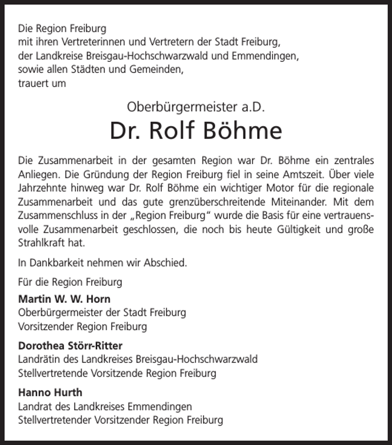 <p>Die Region Freiburg<br />mit ihren Vertreterinnen und Vertretern der Stadt Freiburg,<br />der Landkreise Breisgau-Hochschwarzwald und Emmendingen,<br />sowie allen Städten und Gemeinden,<br />trauert um</p><p>Oberbürgermeister a.D.</p><p>Dr. Rolf Böhme<br />Die Zusammenarbeit in der gesamten Region war Dr. Böhme ein zentrales<br />­Anliegen. Die Gründung der Region Freiburg fiel in seine Amtszeit. Über viele<br />Jahrzehnte hinweg war Dr. Rolf Böhme ein wichtiger Motor für die regionale<br />Zusammenarbeit und das gute grenzüberschreitende Miteinander. Mit dem<br />Zusammenschluss in der „Region Freiburg“ wurde die Basis für eine vertrauensvolle Zusammenarbeit geschlossen, die noch bis heute Gültigkeit und große<br />Strahlkraft hat.<br />In Dankbarkeit nehmen wir Abschied.<br />Für die Region Freiburg<br />Martin W. W. Horn<br />Oberbürgermeister der Stadt Freiburg<br />Vorsitzender Region Freiburg<br />Dorothea Störr-Ritter<br />Landrätin des Landkreises Breisgau-Hochschwarzwald<br />Stellvertretende Vorsitzende Region Freiburg<br />Hanno Hurth<br />Landrat des Landkreises Emmendingen<br />Stellvertretender Vorsitzender Region Freiburg</p>