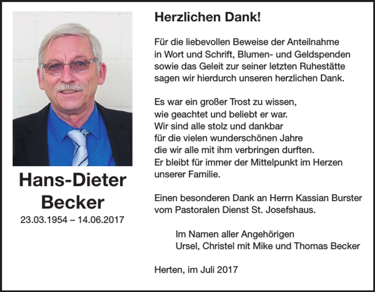 <p>Herzlichen Dank!<br />Für die liebevollen Beweise der Anteilnahme<br />in Wort und Schrift, Blumen- und Geldspenden<br />sowie das Geleit zur seiner letzten Ruhestätte<br />sagen wir hierdurch unseren herzlichen Dank.</p><p>Hans-Dieter<br />Becker<br />23.03.1954 – 14.06.2017</p><p>Es war ein großer Trost zu wissen,<br />wie geachtet und beliebt er war.<br />Wir sind alle stolz und dankbar<br />für die vielen wunderschönen Jahre<br />die wir alle mit ihm verbringen durften.<br />Er bleibt für immer der Mittelpunkt im Herzen<br />unserer Familie.<br />Einen besonderen Dank an Herrn Kassian Burster<br />vom Pastoralen Dienst St. Josefshaus.<br />Im Namen aller Angehörigen<br />Ursel, Christel mit Mike und Thomas Becker<br />Herten, im Juli 2017</p>