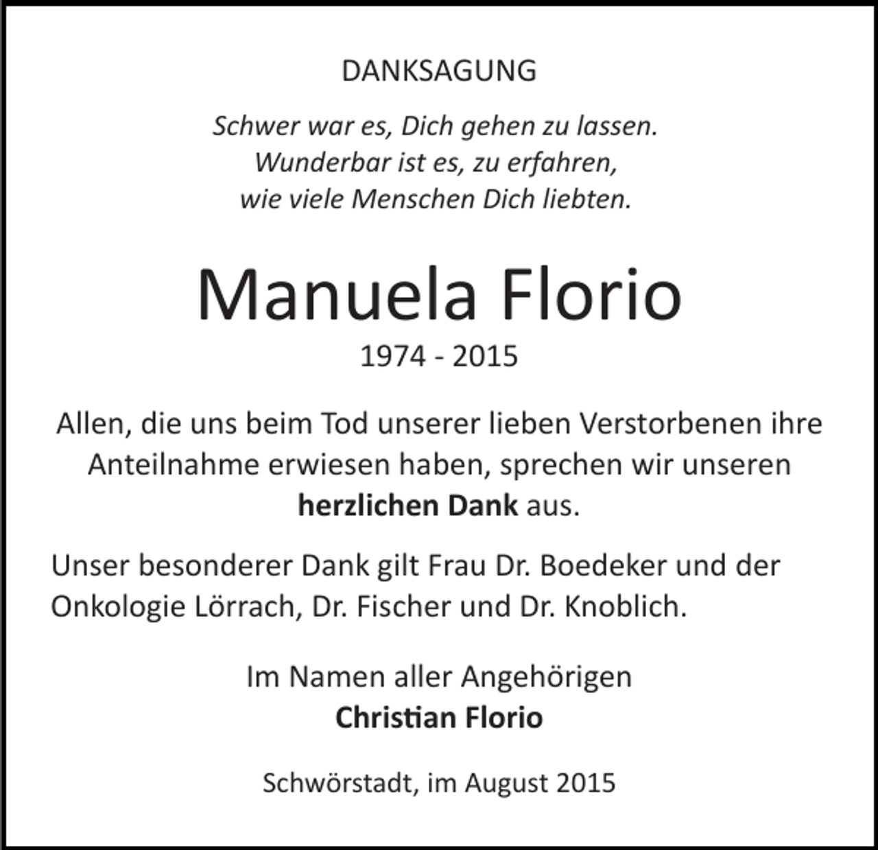 <p>DANKSAGUNG<br />Schwer war es, Dich gehen zu lassen.<br />Wunderbar ist es, zu erfahren,<br />wie viele Menschen Dich liebten.</p><p>Manuela Florio<br />1974 ­ 2015</p><p>Allen, die uns beim Tod unserer lieben Verstorbenen ihre<br />Anteilnahme erwiesen haben, sprechen wir unseren<br />herzlichen Dank aus.<br />Unser besonderer Dank gilt Frau Dr. Boedeker und der<br />Onkologie Lörrach, Dr. Fischer und Dr. Knoblich.<br />Im Namen aller Angehörigen<br />Chris�an Florio<br />Schwörstadt, im August 2015</p>