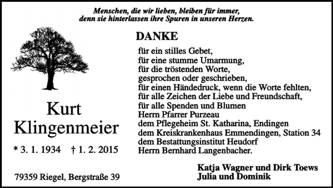 <p>Menschen, die wir lieben, bleiben für immer,<br />denn sie hinterlassen ihre Spuren in unseren Herzen.</p><p>DANKE</p><p>† 1. 2. 2015</p><p>für ein stilles Gebet,<br />für eine stumme Umarmung,<br />für die tröstenden Worte,<br />gesprochen oder geschrieben,<br />für einen Händedruck, wenn die Worte fehlten,<br />für alle Zeichen der Liebe und Freundschaft,<br />für alle Spenden und Blumen<br />Herrn Pfarrer Purzeau<br />dem Pflegeheim St. Katharina, Endingen<br />dem Kreiskrankenhaus Emmendingen, Station 34<br />dem Bestattungsinstitut Heudorf<br />Herrn Bernhard Langenbacher.</p><p>79359 Riegel, Bergstraße 39</p><p>Katja Wagner und Dirk Toews<br />Julia und Dominik</p><p>Kurt<br />Klingenmeier<br />* 3. 1. 1934</p>
