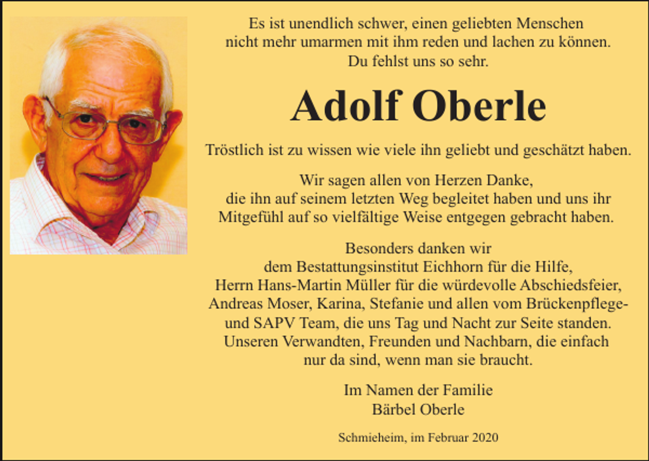 <p>Es ist unendlich schwer, einen geliebten Menschen<br />nicht mehr umarmen mit ihm reden und lachen zu können.<br />Du fehlst uns so sehr.</p><p>Adolf Oberle<br />Tröstlich ist zu wissen wie viele ihn geliebt und geschätzt haben.<br />Wir sagen allen von Herzen Danke,<br />die ihn auf seinem letzten Weg begleitet haben und uns ihr<br />Mitgefühl auf so vielfältige Weise entgegen gebracht haben.<br />Besonders danken wir<br />dem Bestattungsinstitut Eichhorn für die Hilfe,<br />Herrn Hans-Martin Müller für die würdevolle Abschiedsfeier,<br />Andreas Moser, Karina, Stefanie und allen vom Brückenpflegeund SAPV Team, die uns Tag und Nacht zur Seite standen.<br />Unseren Verwandten, Freunden und Nachbarn, die einfach<br />nur da sind, wenn man sie braucht.<br />Im Namen der Familie<br />Bärbel Oberle<br />Schmieheim, im Februar 2020</p>