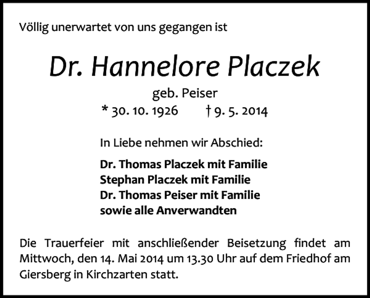 <p>Völlig unerwartet von uns gegangen ist</p><p>Dr. Hannelore Placzek<br />geb. Peiser<br />* 30. 10. 1926<br />† 9. 5. 2014</p><p>In Liebe nehmen wir Abschied:<br />Dr. Thomas Placzek mit Familie<br />Stephan Placzek mit Familie<br />Dr. Thomas Peiser mit Familie<br />sowie alle Anverwandten<br />Die Trauerfeier mit anschließender Beisetzung findet am<br />Mittwoch, den 14. Mai 2014 um 13.30 Uhr auf dem Friedhof am<br />Giersberg in Kirchzarten statt.</p>