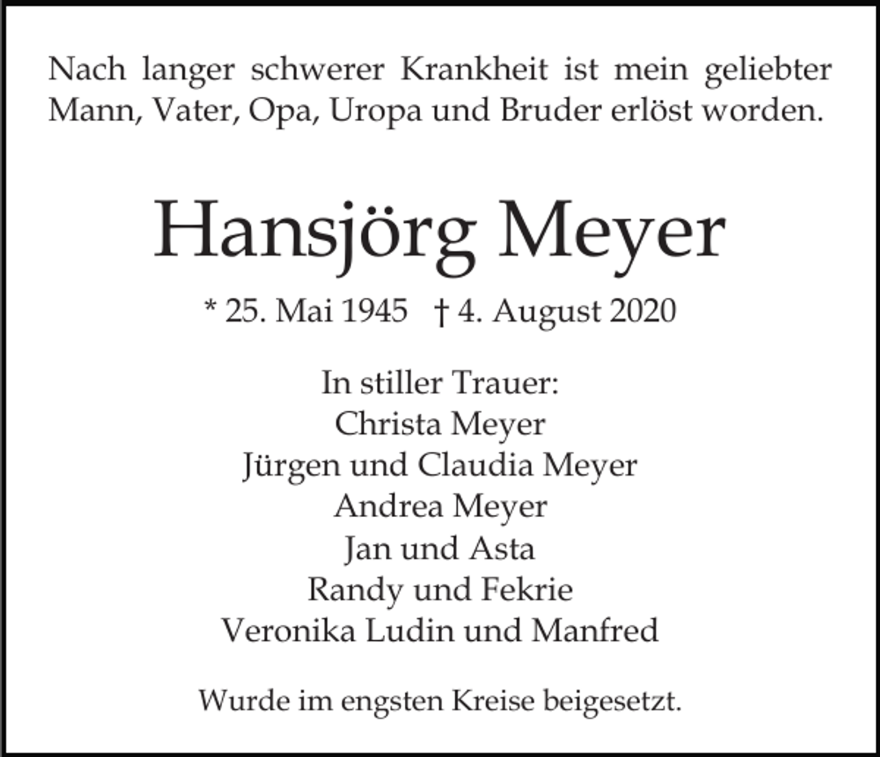 <p>Nach langer schwerer Krankheit ist mein geliebter<br />Mann, Vater, Opa, Uropa und Bruder erlöst worden.</p><p>Hansjörg Meyer<br />* 25. Mai 1945 † 4. August 2020<br />In stiller Trauer:<br />Christa Meyer<br />Jürgen und Claudia Meyer<br />Andrea Meyer<br />Jan und Asta<br />Randy und Fekrie<br />Veronika Ludin und Manfred<br />Wurde im engsten Kreise beigesetzt.</p>